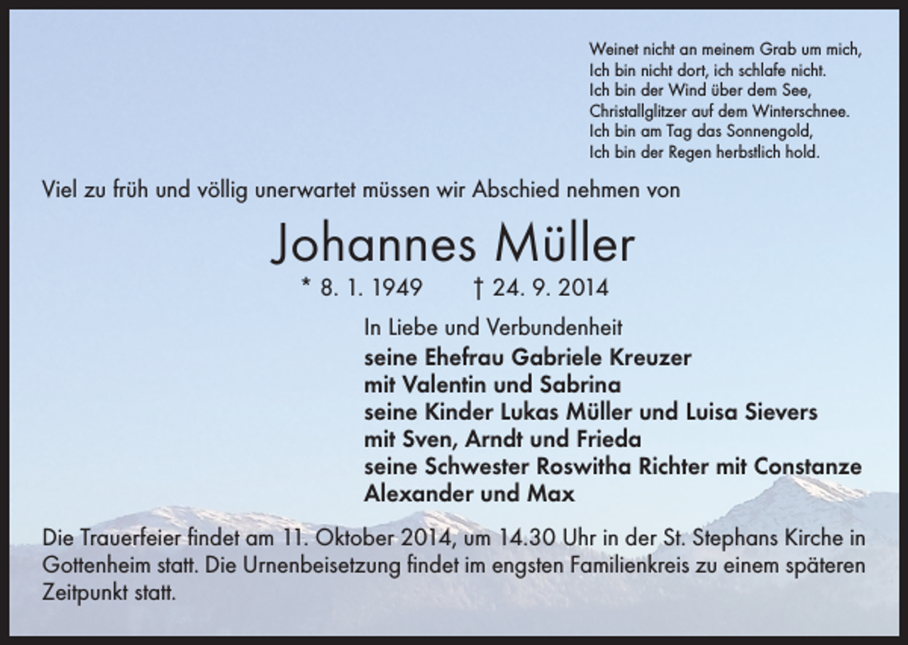 <p>Weinet nicht an meinem Grab um mich,<br />Ich bin nicht dort, ich schlafe nicht.<br />Ich bin der Wind über dem See,<br />Christallglitzer auf dem Winterschnee.<br />Ich bin am Tag das Sonnengold,<br />Ich bin der Regen herbstlich hold.</p><p>Viel zu früh und völlig unerwartet müssen wir Abschied nehmen von</p><p>Johannes Müller<br />* 8. 1. 1949 † 24. 9. 2014</p><p>In Liebe und Verbundenheit<br />seine Ehefrau Gabriele Kreuzer<br />mit Valentin und Sabrina<br />seine Kinder Lukas Müller und Luisa Sievers<br />mit Sven, Arndt und Frieda<br />seine Schwester Roswitha Richter mit Constanze<br />Alexander und Max<br />Die Trauerfeier findet am 11. Oktober 2014, um 14.30 Uhr in der St. Stephans Kirche in<br />Gottenheim statt. Die Urnenbeisetzung findet im engsten Familienkreis zu einem späteren<br />Zeitpunkt statt.</p>