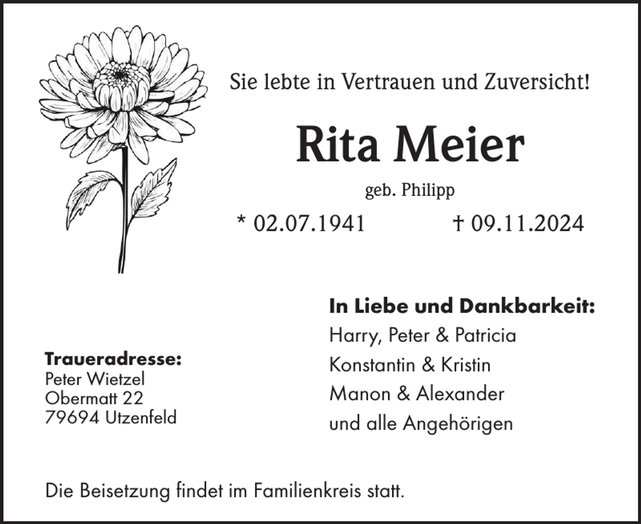 <p>Sie lebte in Vertrauen und Zuversicht!</p><p>Rita Meier<br />geb. Philipp</p><p>* 02.07.1941</p><p>Traueradresse:<br />Peter Wietzel<br />Obermatt 22<br />79694 Utzenfeld</p><p>† 09.11.2024</p><p>In Liebe und Dankbarkeit:<br />Harry, Peter &amp; Patricia<br />Konstantin &amp; Kristin<br />Manon &amp; Alexander<br />und alle Angehörigen</p><p>Die Beisetzung findet im Familienkreis statt.</p>