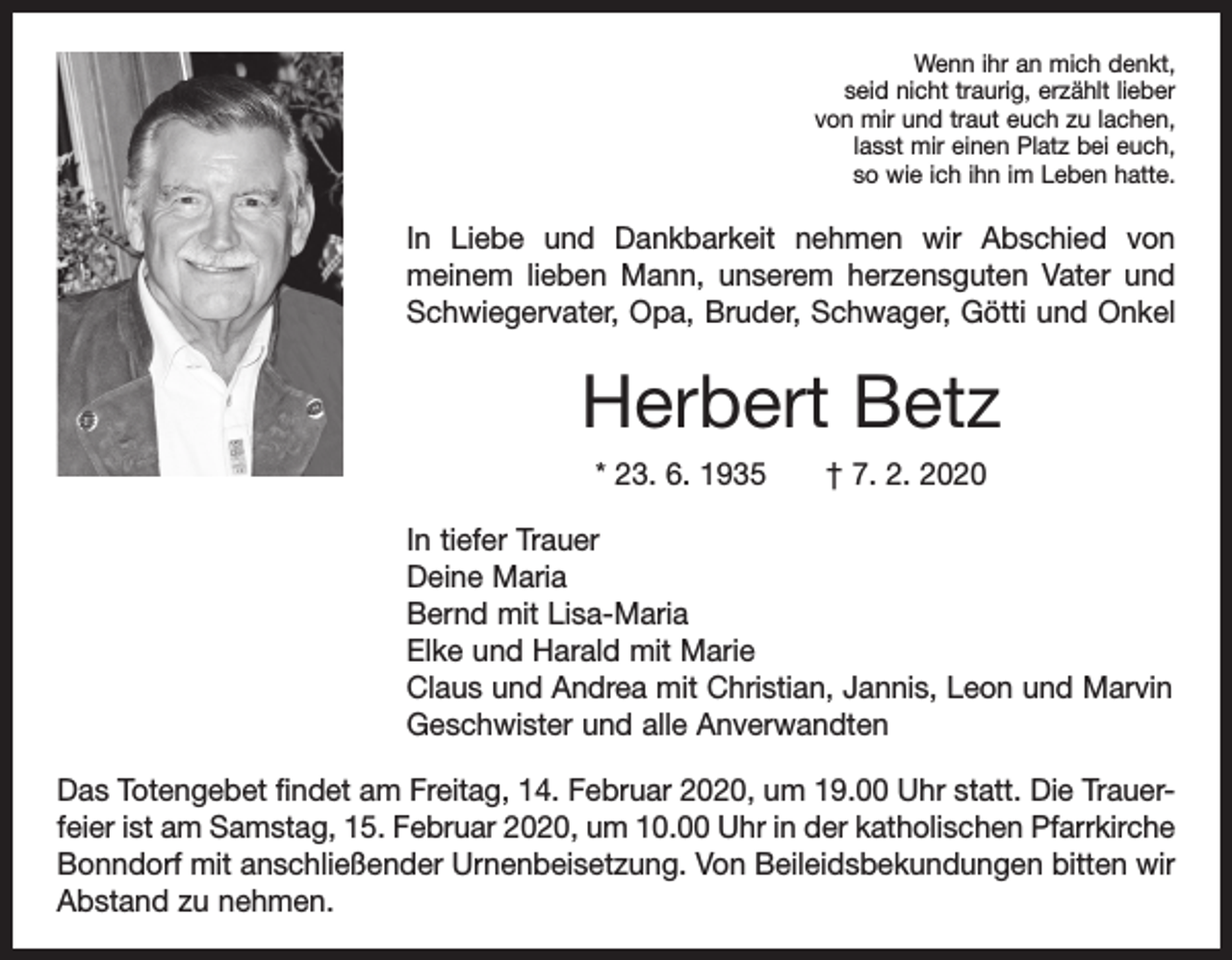 <p>Wenn ihr an mich denkt,<br />seid nicht traurig, erzählt lieber<br />von mir und traut euch zu lachen,<br />lasst mir einen Platz bei euch,<br />so wie ich ihn im Leben hatte.</p><p>In Liebe und Dankbarkeit nehmen wir Abschied von<br />­meinem lieben Mann, unserem herzensguten Vater und<br />Schwiegervater, Opa, Bruder, Schwager, Götti und Onkel</p><p>Herbert Betz<br />* 23. 6. 1935 † 7. 2. 2020<br />In tiefer Trauer<br />Deine Maria<br />Bernd mit Lisa-Maria<br />Elke und Harald mit Marie<br />Claus und Andrea mit Christian, Jannis, Leon und Marvin<br />Geschwister und alle Anverwandten<br />Das Totengebet findet am Freitag, 14. Februar 2020, um 19.00 Uhr statt. Die Trauerfeier ist am Samstag, 15. Februar 2020, um 10.00 Uhr in der­katholischen Pfarrkirche<br />Bonndorf mit anschließender Urnenbeisetzung. Von Beileidsbekundungen bitten wir<br />Abstand zu nehmen.</p>