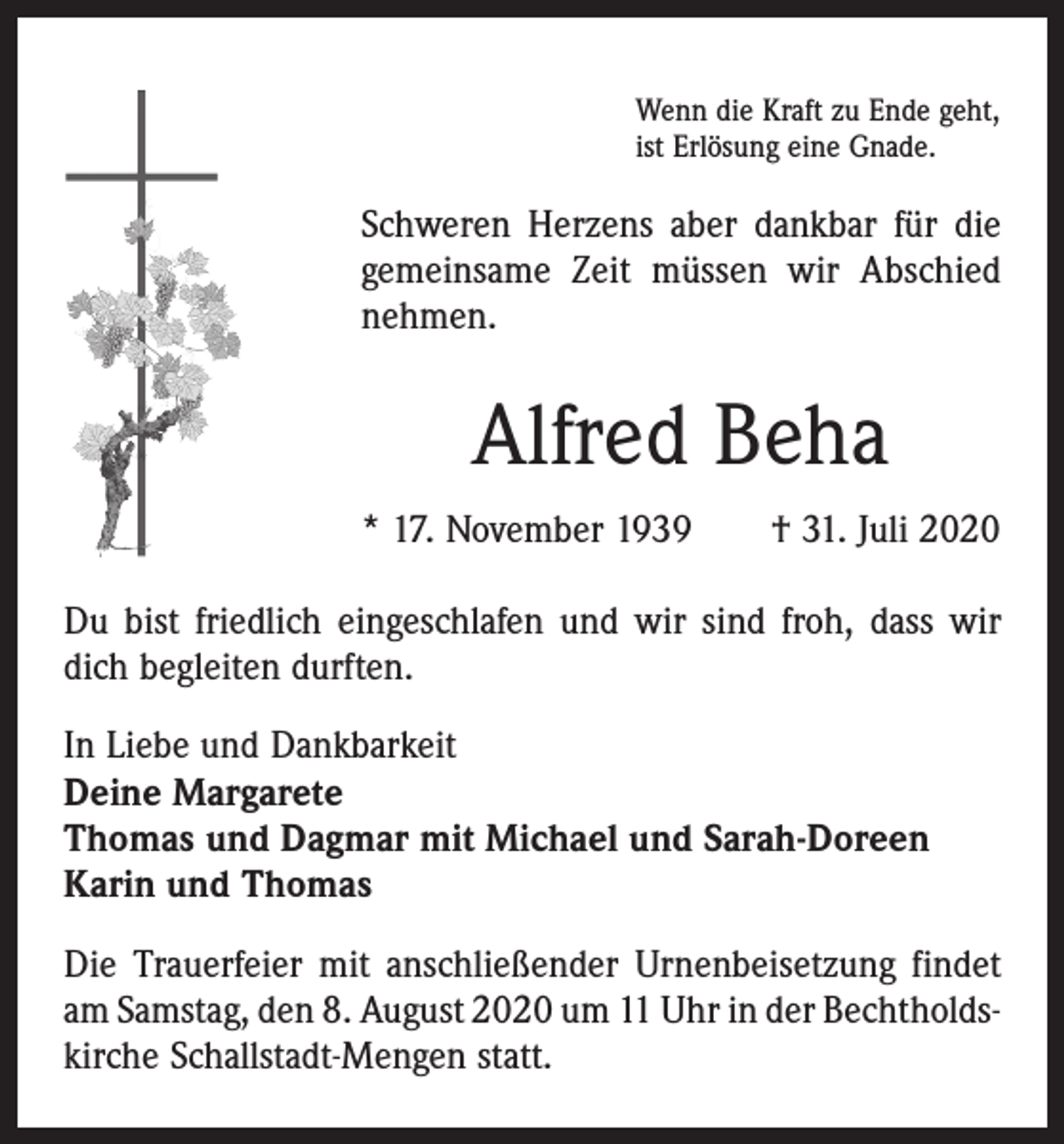<p>Wenn die Kraft zu Ende geht,<br />ist Erlösung eine Gnade.</p><p>Schweren Herzens aber dankbar für die<br />gemeinsame Zeit müssen wir Abschied<br />­nehmen.</p><p>Alfred Beha<br />* 17. November 1939 † 31. Juli 2020<br />Du bist friedlich eingeschlafen und wir sind froh, dass wir<br />dich begleiten durften.<br />In Liebe und Dankbarkeit<br />Deine Margarete<br />Thomas und Dagmar mit Michael und Sarah-Doreen<br />Karin und Thomas<br />Die Trauerfeier mit anschließender Urnenbeisetzung findet<br />am Samstag, den 8. August 2020 um 11 Uhr in der Bechtholdskirche Schallstadt-Mengen statt.</p>