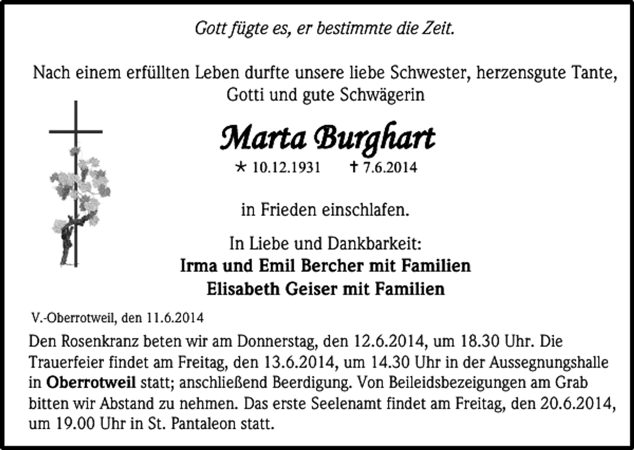 <p>Gott fügte es, er bestimmte die Zeit.<br />Nach einem erfüllten Leben durfte unsere liebe Schwester, herzensgute Tante,<br />Gotti und gute Schwägerin</p><p>Marta Burghart<br /> 10.12.1931</p><p> 7.6.2014</p><p>in Frieden einschlafen.<br />U<br />In Liebe und Dankbarkeit:<br />Irma und Emil Bercher mit Familien<br />Elisabeth Geiser mit Familien<br />V.-Oberrotweil, den 11.6.2014</p><p>Den Rosenkranz beten wir am Donnerstag, den 12.6.2014, um 18.30 Uhr. Die<br />Trauerfeier findet am Freitag, den 13.6.2014, um 14.30 Uhr in der Aussegnungshalle<br />in Oberrotweil statt; anschließend Beerdigung. Von Beileidsbezeigungen am Grab<br />bitten wir Abstand zu nehmen. Das erste Seelenamt findet am Freitag, den 20.6.2014,<br />um 19.00 Uhr in St. Pantaleon statt.</p>