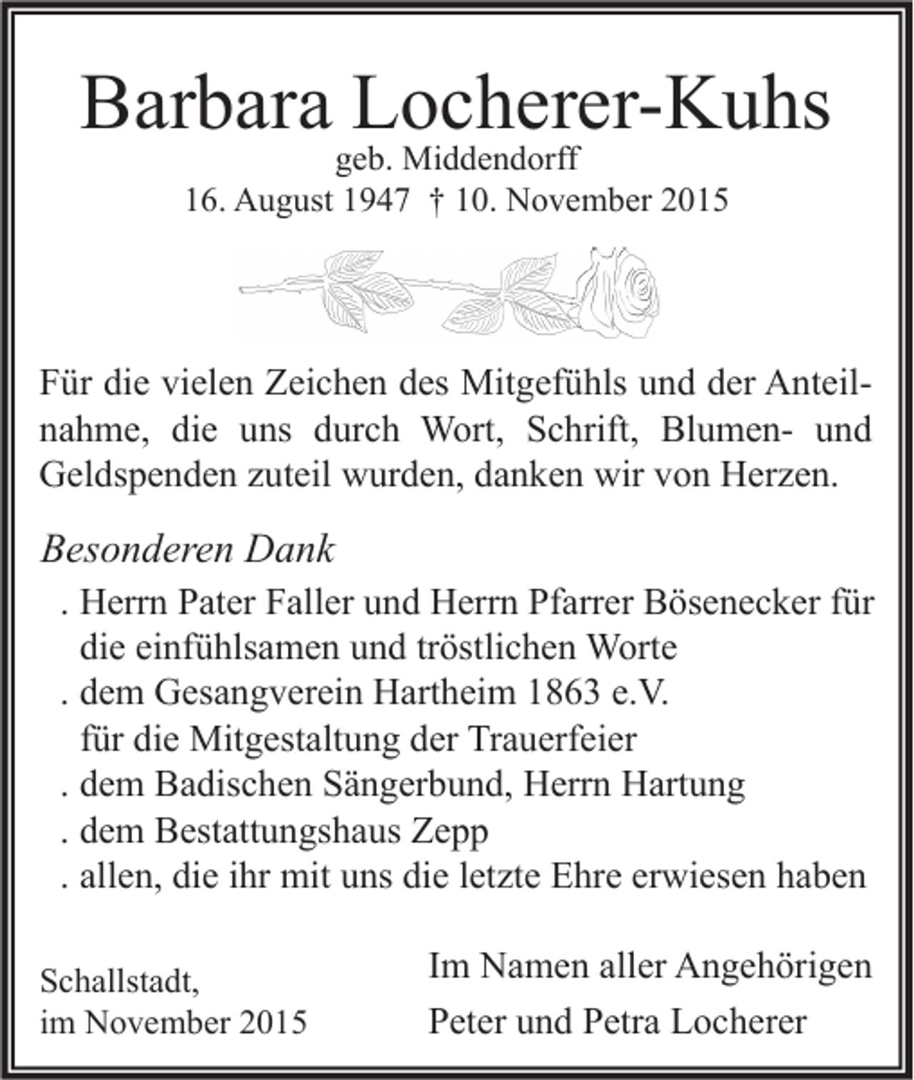 <p>Barbara Locherer-Kuhs<br />geb. Middendorff<br />16. August 1947 † 10. November 2015</p><p>Für die vielen Zeichen des Mitgefühls und der Anteilnahme, die uns durch Wort, Schrift, Blumen- und<br />Geldspenden zuteil wurden, danken wir von Herzen.</p><p>Besonderen Dank<br />. Herrn Pater Faller und Herrn Pfarrer Bösenecker für<br />die einfühlsamen und tröstlichen Worte<br />. dem Gesangverein Hartheim 1863 e.V.<br />für die Mitgestaltung der Trauerfeier<br />. dem Badischen Sängerbund, Herrn Hartung<br />. dem Bestattungshaus Zepp<br />. allen, die ihr mit uns die letzte Ehre erwiesen haben<br />Schallstadt,<br />im November 2015</p><p>Im Namen aller Angehörigen<br />Peter und Petra Locherer</p>