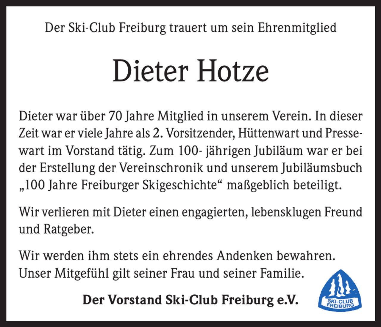 <p>Der Ski-Club Freiburg trauert um sein Ehrenmitglied</p><p>Dieter Hotze<br />Dieter war über 70 Jahre Mitglied in unserem Verein. In dieser<br />Zeit war er viele Jahre als 2. Vorsitzender, Hüttenwart und Pressewart im Vorstand tätig. Zum 100- jährigen Jubiläum war er bei<br />der Erstellung der Vereinschronik und unserem Jubiläumsbuch<br />„100 Jahre Freiburger Skigeschichte“ maßgeblich beteiligt.<br />Wir verlieren mit Dieter einen engagierten, lebensklugen Freund<br />und Ratgeber.<br />Wir werden ihm stets ein ehrendes Andenken bewahren.<br />Unser Mitgefühl gilt seiner Frau und seiner Familie.<br />Der Vorstand Ski-Club Freiburg e.V.</p>