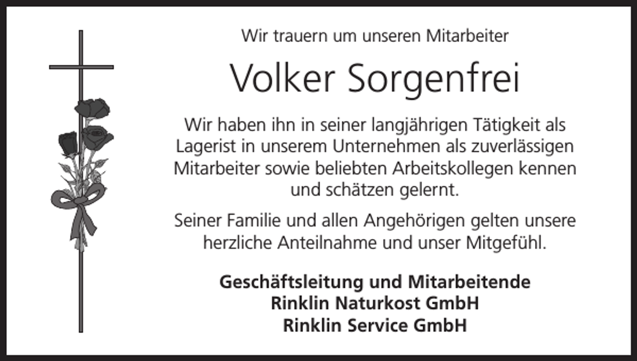 <p>Wir trauern um unseren Mitarbeiter</p><p>Volker Sorgenfrei<br />Wir haben ihn in seiner langjährigen Tätigkeit als<br />Lagerist in unserem Unternehmen als zuverlässigen<br />Mitarbeiter sowie beliebten Arbeitskollegen kennen<br />und schätzen gelernt.<br />Seiner Familie und allen Angehörigen gelten unsere<br />herzliche Anteilnahme und unser Mitgefühl.<br />Geschäftsleitung und Mitarbeitende<br />Rinklin Naturkost GmbH<br />Rinklin Service GmbH</p>