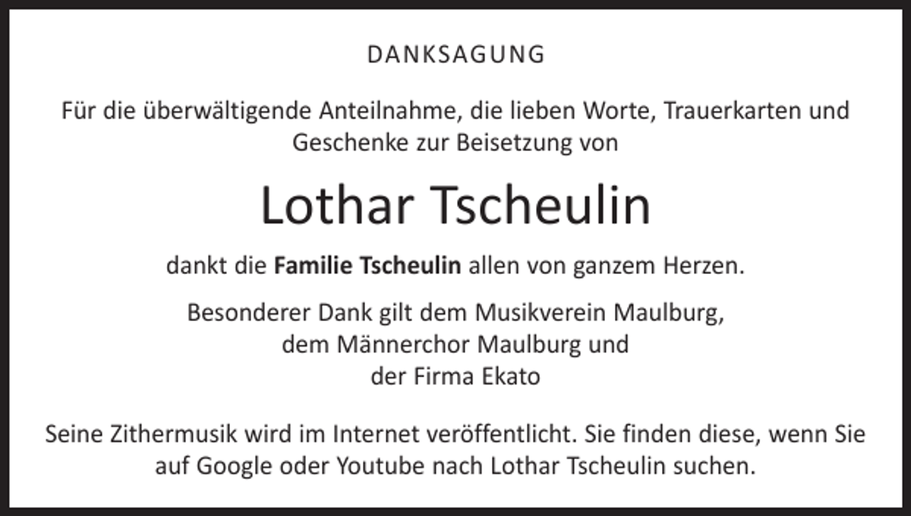 <p>DANKSAGUNG<br />Für die überwältigende Anteilnahme, die lieben Worte, Trauerkarten und<br />­Geschenke zur Beisetzung von</p><p>Lothar Tscheulin<br />dankt die Familie Tscheulin allen von ganzem Herzen.<br />Besonderer Dank gilt dem Musikverein Maulburg,<br />dem Männerchor Maulburg und<br />der Firma Ekato<br />Seine Zithermusik wird im Internet veröffentlicht. Sie finden diese, wenn Sie<br />auf Google oder Youtube nach Lothar Tscheulin suchen.</p>