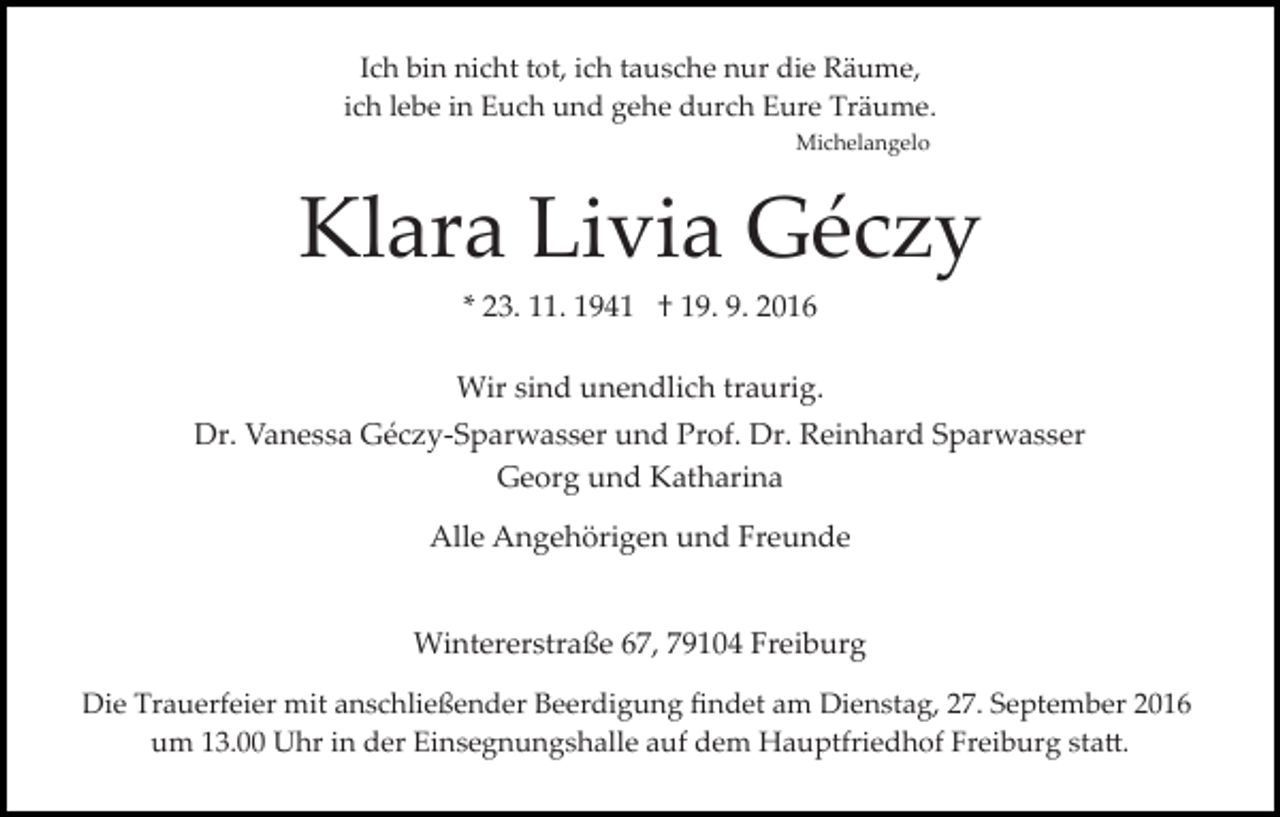 <p>Ich bin nicht tot, ich tausche nur die Räume,<br />ich lebe in Euch und gehe durch Eure Träume.<br />Michelangelo</p><p>Klara Livia Géczy<br />* 23. 11. 1941 † 19. 9. 2016<br />Wir sind unendlich traurig.<br />Dr. Vanessa Géczy­Sparwasser und Prof. Dr. Reinhard Sparwasser<br />Georg und Katharina<br />Alle Angehörigen und Freunde<br />Wintererstraße 67, 79104 Freiburg<br />Die Trauerfeier mit anschließender Beerdigung ﬁndet am Dienstag, 27. September 2016<br />um 13.00 Uhr in der Einsegnungshalle auf dem Hauptfriedhof Freiburg sta�.</p>