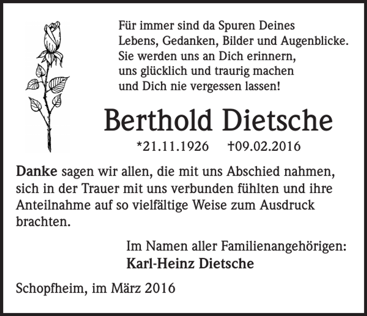 <p>Für immer sind da Spuren Deines<br />Lebens, Gedanken, Bilder und Augenblicke.<br />Sie werden uns an Dich erinnern,<br />uns glücklich und traurig machen<br />und Dich nie vergessen lassen!</p><p>Berthold Dietsche<br />*21.11.1926</p><p>†09.02.2016</p><p>Danke sagen wir allen, die mit uns Abschied nahmen,<br />sich in der Trauer mit uns verbunden fühlten und ihre<br />Anteilnahme auf so vielfältige Weise zum Ausdruck<br />brachten.<br />Im Namen aller Familienangehörigen:<br />Karl-Heinz Dietsche<br />Schopfheim, im März 2016</p>