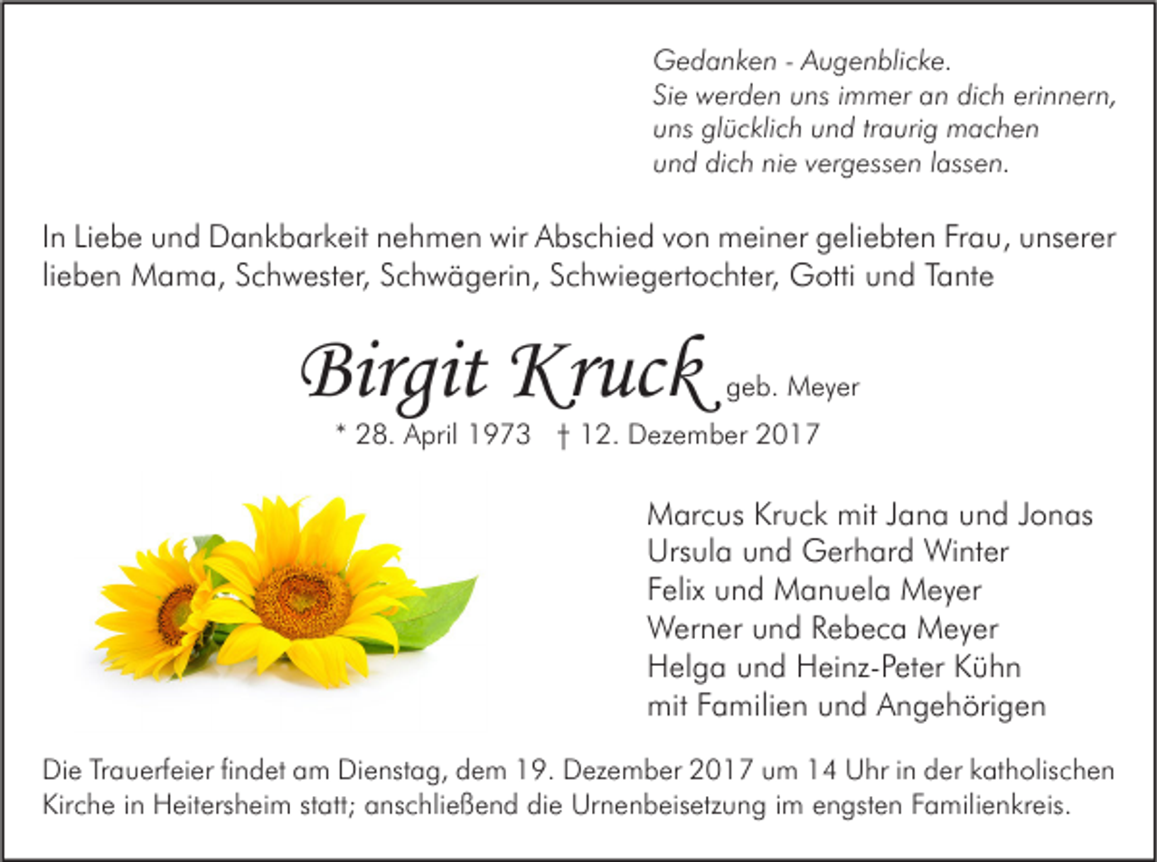 <p>G e d a n k e n - - AAugenblicke.<br />Gedanken<br />u g e n bli c k e.<br />Siee werden<br />erinnern,<br />Si<br />w er d e n uns<br />u ns iimmer<br />m m er an<br />a n dich<br />di c h eri<br />n n er n,<br />uuns<br />ns glücklich<br />gl ü c kli c h uund<br />n d trtraurig<br />a uri g machen<br />m ac h e n<br />uund<br />n d dich<br />di c h ni<br />e vvergessen<br />er g ess e n llassen.<br />ass e n.<br />nie</p><p>I n Liebe<br />In<br />Li e b e und<br />u n d Dankbarkeit<br />D a n k b ar k eit nehmen<br />n e h m e n wir<br />wir Abschied<br />A bs c hi e d von<br />v o n meiner<br />m ei n er geliebten<br />g eli e bt e n Frau,<br />Fr a u, unserer<br />u ns er er<br />li<br />e b e n Mama,<br />M a m a, Schwester,<br />S c h w est er, Schwägerin,<br />S c h w ä g eri n, Schwiegertochter,<br />S c h wi e g ert o c ht er, Gotti<br />G otti und<br />u n d Tante<br />T a nt e<br />lieben</p><p>Birgit Kruck<br />Birgit<br />Kr uc k</p><p>ggeb.<br />e b. Meyer<br />M e y er</p><p>** 28.<br />2 8. April<br />A pril 1973<br />1 9 7 3 †† 12.<br />1 2. Dezember<br />D ez e m b er</p><p>M ar c us KrKruck<br />Marcus<br />u c k mit<br />mitJ Jana<br />a n a uund<br />n d J Jonas<br />o n as<br />Urs<br />ul a uund<br />n d Gerhard<br />G er h ar d Winter<br />Wi nt er<br />Ursula<br />FFelix<br />elix und<br />u n d Manuela<br />M a n u el a Meyer<br />M e y er<br />WWerner<br />er n er u und<br />n d R Rebeca<br />e b e c a MMeyer<br />e y er<br />HHelga<br />el g a uund<br />n d HHeinz-Peter<br />ei nz- P et er KKühn<br />ühn<br />mitFFamilien<br />mit<br />a mili e n uund<br />n d AAngehörigen<br />n g e h öri g e n<br />Di e TrTrauerfeier<br />Die<br />a u erf ei er fifindet<br />n d et aam<br />m Di<br />Dienstag,<br />e nst a g, ddem<br />e m 119.<br />9. DDezember<br />ez e m b er 22017<br />0 1 7 uum<br />m 11 UUhr<br />hr i in<br />n dder<br />er kkatholischen<br />at h olis c h e n<br />Kirche<br />Kir<br />c h e i in<br />n Heitersheim<br />H eit ers h ei m ststatt;<br />att; aanschließend<br />ns c hli e ß e n d didie<br />e Urnenbeisetzung<br />Ur n e n b eis etz u n g i im<br />m eengsten<br />n gst e n FFamilienkreis.<br />a mili e n kr eis.</p>