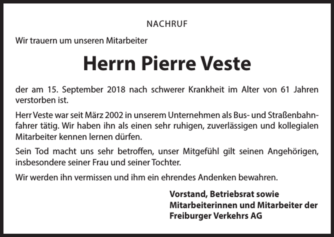 <p>NACHRUF<br />Wir trauern um unseren Mitarbeiter</p><p>Herrn Pierre Veste<br />der am 15. September 2018 nach schwerer Krankheit im Alter von 61 Jahren<br />­verstorben ist.<br />Herr Veste war seit März 2002 in unserem Unternehmen als Bus- und Straßenbahnfahrer tätig. Wir haben ihn als einen sehr ruhigen, zuverlässigen und kollegialen<br />Mitarbeiter kennen lernen dürfen.<br />Sein Tod macht uns sehr betroffen, unser Mitgefühl gilt seinen Angehörigen,<br />­insbesondere seiner Frau und seiner Tochter.<br />Wir werden ihn vermissen und ihm ein ehrendes Andenken bewahren.<br />Vorstand, Betriebsrat sowie<br />Mitarbeiterinnen und Mitarbeiter der<br />Freiburger Verkehrs AG</p>