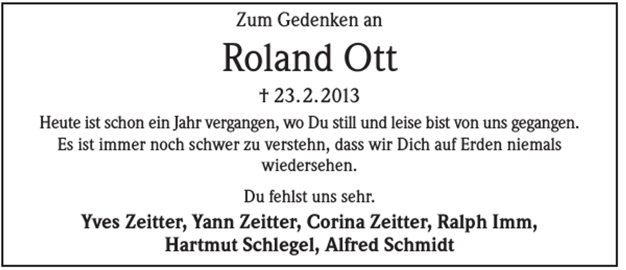 <p>Zum Gedenken an</p><p>Roland Ott<br />† 23. 2. 2013<br />Heute ist schon ein Jahr vergangen, wo Du still und leise bist von uns gegangen.<br />Es ist immer noch schwer zu verstehn, dass wir Dich auf Erden niemals<br />wiedersehen.<br />Du fehlst uns sehr.</p><p>Yves Zeitter, Yann Zeitter, Corina Zeitter, Ralph Imm,<br />Hartmut Schlegel, Alfred Schmidt</p>