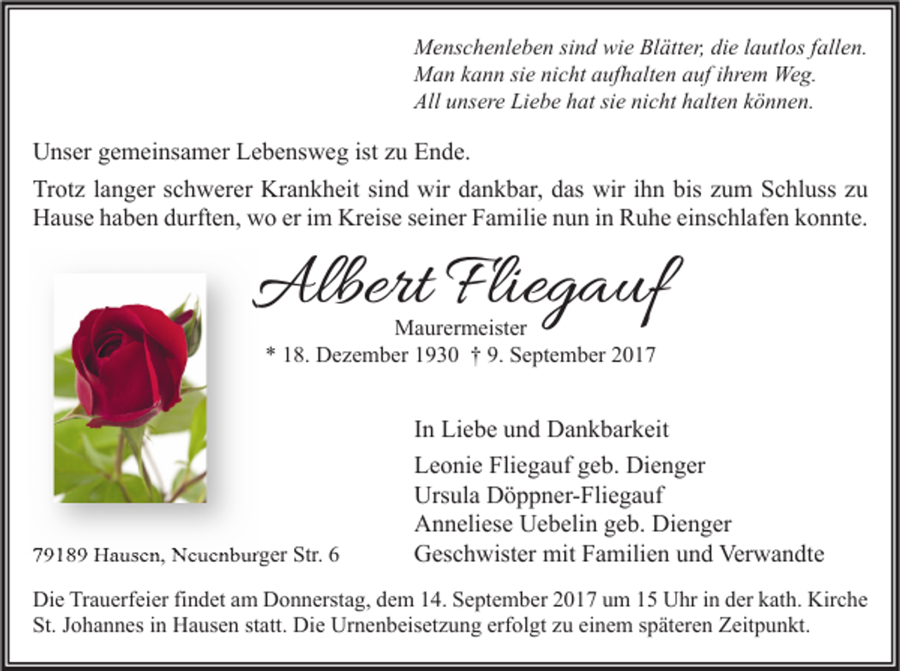 <p>M e ns c h e nl e b e n sisind<br />Menschenleben<br />n d wiwie<br />e BlBlätter,<br />ätt er, didie<br />e l alautlos<br />utl os f all<br />fallen.<br />e n.<br />MMan<br />a n k kann<br />a n n sisie<br />e ninicht<br />c ht a aufhalten<br />uf h alt e n a auf<br />uf i hr<br />ihrem<br />e m We<br />Weg.<br />g.<br />All uunsere<br />Liebe<br />All<br />ns er e Li<br />e b e hhat<br />at sisie<br />e ninicht<br />c ht hhalten<br />alt e n kkönnen.<br />ö n n e n.</p><p>U ns er ggemeinsamer<br />Unser<br />e m ei ns a m er LLebensweg<br />e b e ns w e g ististzzu<br />u EEnde.<br />n d e.<br />Trotz<br />bis zzum<br />Tr<br />ot z l langer<br />a n g er sschwerer<br />c h w er er Krankheit<br />Kr a n k h eit sisind<br />n d wir<br />wir ddankbar,<br />a n k b ar, ddas<br />as wir<br />wir i ihn<br />h n bis<br />u m SSchluss<br />c hl uss zzu<br />u<br />HHause<br />a us e hhaben<br />a b e n ddurften,<br />urft e n, wwo<br />o ereri im<br />m Kr<br />eis e s seiner<br />ei n er FFamilie<br />a mili e nnun<br />u n i in<br />n RRuhe<br />u h e eieinschlafen<br />ns c hl af e n kkonnte.<br />o n nt e.<br />Kreise</p><p>AlbertFlie<br />Albert<br />Fliegauf<br />g a uf<br />MMaurermeister<br />a ur er m eist er<br />** 118.<br />8. Dezember<br />D e z e m b er 11930<br />9 3 0 †† 9.<br />9. September<br />S e pt e m b er 22</p><p>77918 1 8 9 Hausen,<br />H a us e n, Neuenburger<br />N e u e n b ur g er Str.<br />Str. 66</p><p>I n Liebe<br />In<br />Li e b e und<br />u n d Dankbarkeit<br />D a n k b ar k eit<br />Fliegauf<br />LLeonie<br />e o ni e Fli<br />e g a uf ggeb.<br />e b. Dienger<br />Di e n g er<br />Urs<br />ul a DDöppner-Fliegauf<br />ö p p n er- Fli e g a uf<br />Ursula<br />Dienger<br />AAnneliese<br />n n eli es e UUebelin<br />e b eli n ggeb.<br />e b. Di<br />e n g er<br />Verwandte<br />GGeschwister<br />es c h wist er mit<br />mit FFamilien<br />a mili e n uund<br />n d Ver<br />w a n dt e</p><p>Di e TrTrauerfeier<br />Die<br />a u erf ei er fifindet<br />n d et aam<br />m DDonnerstag,<br />o n n erst a g, ddem<br />e m 114.<br />4. SSeptember<br />e pt e m b er 22017<br />0 1 7 uum<br />m 11 UUhr<br />hr i in<br />n dder<br />er kkath.<br />at h. Kir<br />Kirche<br />c he<br />St.<br />o h a n n es iin<br />n Hausen<br />H a us e n ststatt.<br />att. Die<br />Di e Urnenbeisetzung<br />Ur n e n b eis et z u n g erf<br />ol gt zzu<br />u eieinem<br />n e m sspäteren<br />p ät er e n Zeitpunkt.<br />Z eit p u n kt.<br />St. JJohannes<br />erfolgt</p>