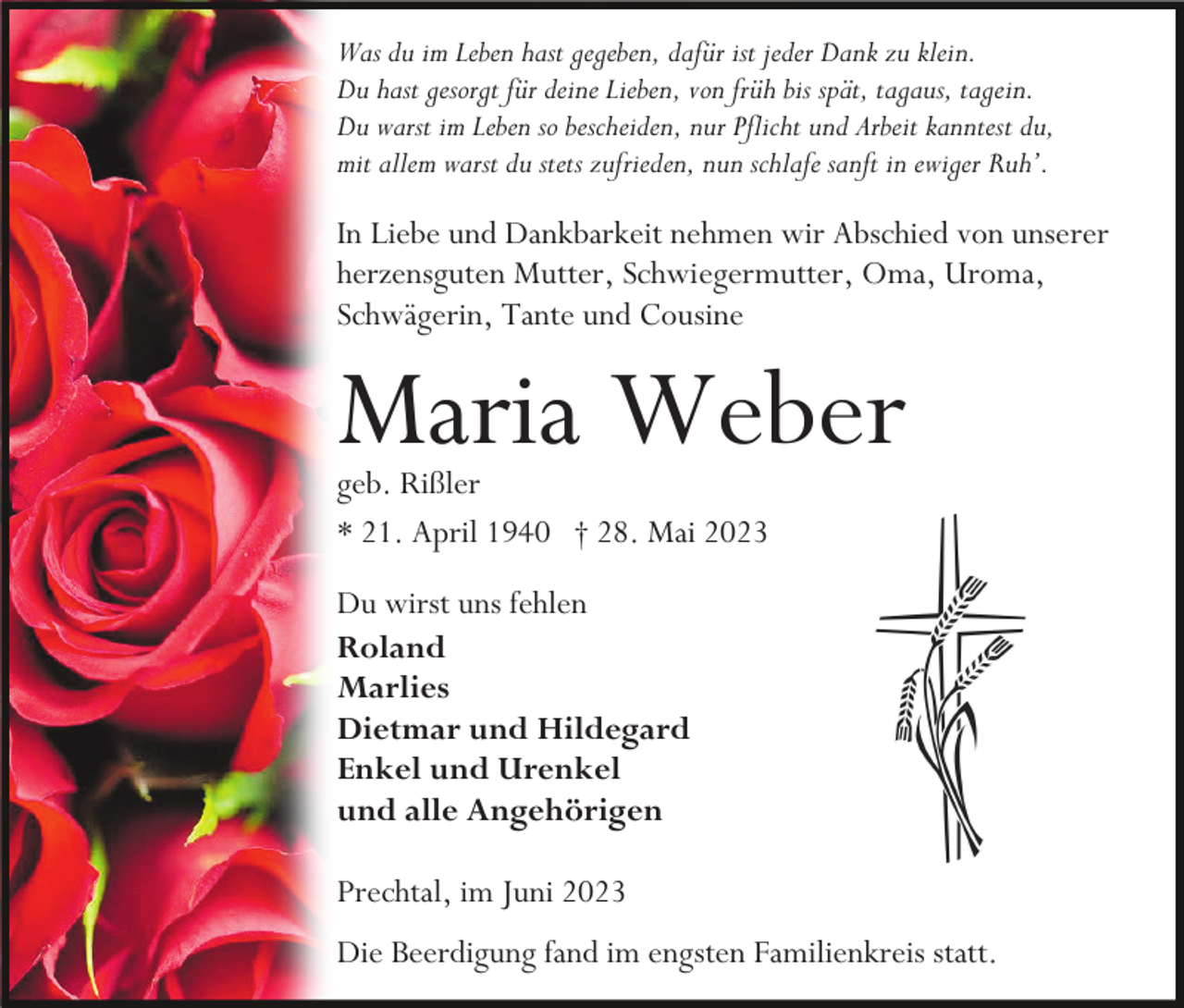 <p>Was du im Leben hast gegeben, dafür ist jeder Dank zu klein.<br />Du hast gesorgt für deine Lieben, von früh bis spät, tagaus, tagein.<br />Du warst im Leben so bescheiden, nur Pflicht und Arbeit kanntest du,<br />mit allem warst du stets zufrieden, nun schlafe sanft in ewiger Ruh’.</p><p>In Liebe und Dankbarkeit nehmen wir Abschied von unserer<br />herzensguten Mutter, Schwiegermutter, Oma, Uroma,<br />Schwägerin, Tante und Cousine</p><p>Maria Weber<br />geb. Rißler<br />* 21. April 1940 † 28. Mai 2023<br />Du wirst uns fehlen<br />Roland<br />Marlies<br />Dietmar und Hildegard<br />Enkel und Urenkel<br />und alle Angehörigen<br />Prechtal, im Juni 2023<br />Die Beerdigung fand im engsten Familienkreis statt.</p>