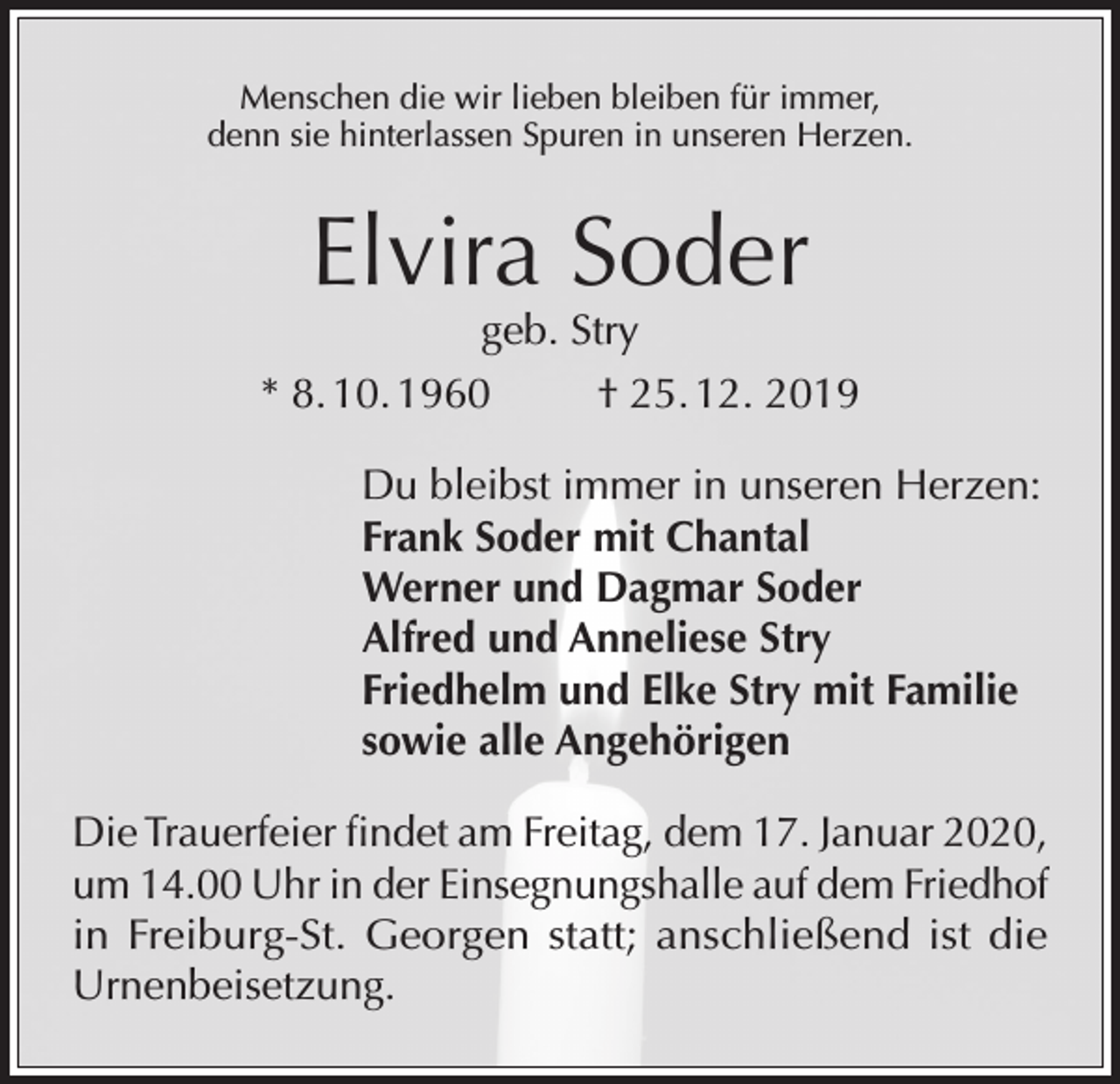 <p>Menschen die wir lieben bleiben für immer,<br />denn sie hinterlassen Spuren in unseren Herzen.</p><p>Elvira Soder</p><p>geb. Stry<br />* 8. 10. 1960<br />† 25. 12. 2019<br />Du bleibst immer in unseren Herzen:<br />Frank Soder mit Chantal<br />Werner und Dagmar Soder<br />Alfred und Anneliese Stry<br />Friedhelm und Elke Stry mit Familie<br />sowie alle Angehörigen<br />Die Trauerfeier findet am Freitag, dem 17. Januar 2020,<br />um 14.00 Uhr in der Einsegnungshalle auf dem Friedhof<br />in Freiburg-St. Georgen statt; anschließend ist die<br />Urnenbeisetzung.</p>