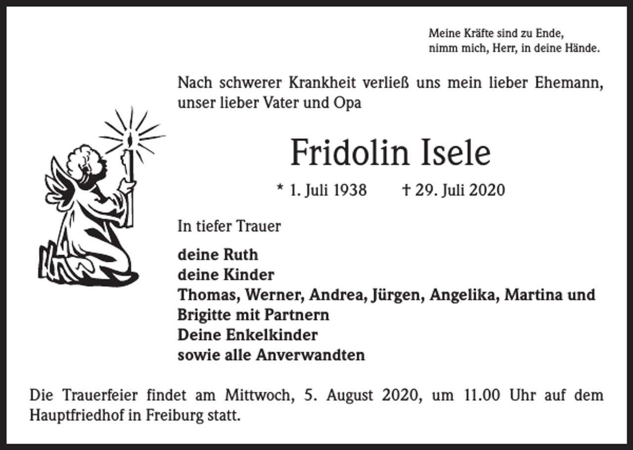 <p>Meine Kräfte sind zu Ende,<br />nimm mich, Herr, in deine Hände.</p><p>Nach schwerer Krankheit verließ uns mein lieber Ehemann,<br />unser lieber Vater und Opa</p><p>Fridolin Isele<br />* 1. Juli 1938 † 29. Juli 2020<br />In tiefer Trauer<br />deine Ruth<br />deine Kinder<br />Thomas, Werner, Andrea, Jürgen, Angelika, Martina und<br />Brigitte mit Partnern<br />Deine Enkelkinder<br />sowie alle Anverwandten<br />Die Trauerfeier findet am Mittwoch, 5. August 2020, um 11.00 Uhr auf dem<br />­Hauptfriedhof in Freiburg statt.</p>