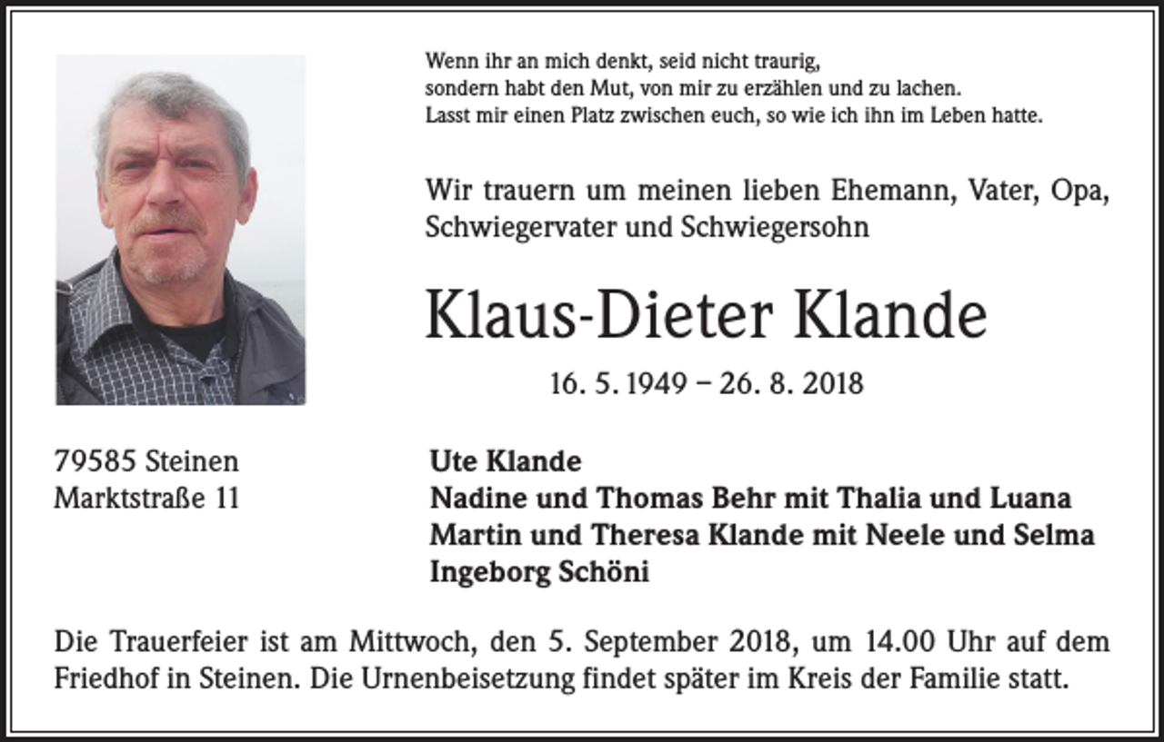 <p>Wenn ihr an mich denkt, seid nicht traurig,<br />sondern habt den Mut, von mir zu erzählen und zu lachen.<br />Lasst mir einen Platz zwischen euch, so wie ich ihn im Leben hatte.</p><p>Wir trauern um meinen lieben Ehemann, Vater, Opa,<br />Schwiegervater und Schwiegersohn</p><p>Klaus-Dieter Klande<br />16. 5. 1949 – 26. 8. 2018<br />79585 Steinen<br />Marktstraße 11</p><p>Ute Klande<br />Nadine und Thomas Behr mit Thalia und Luana<br />Martin und Theresa Klande mit Neele und Selma<br />Ingeborg Schöni</p><p>Die Trauerfeier ist am Mittwoch, den 5. September 2018, um 14.00 Uhr auf dem<br />Friedhof in Steinen. Die Urnenbeisetzung findet später im Kreis der Familie statt.</p>