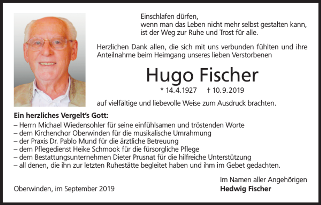 <p>Einschlafen dürfen,<br />wenn man das Leben nicht mehr selbst gestalten kann,<br />ist der Weg zur Ruhe und Trost für alle.<br />Herzlichen Dank allen, die sich mit uns verbunden fühlten und ihre<br />Anteilnahme beim Heimgang unseres lieben Verstorbenen</p><p>Hugo Fischer<br />* 14.4.1927</p><p>† 10.9.2019</p><p>auf vielfältige und liebevolle Weise zum Ausdruck brachten.<br />Ein herzliches Vergelt’s Gott:<br />– Herrn Michael Wiedensohler für seine einfühlsamen und tröstenden Worte<br />– dem Kirchenchor Oberwinden für die musikalische Umrahmung<br />– der Praxis Dr. Pablo Mund für die ärztliche Betreuung<br />– dem Pflegedienst Heike Schmook für die fürsorgliche Pflege<br />– dem Bestattungsunternehmen Dieter Prusnat für die hilfreiche Unterstützung<br />– all denen, die ihn zur letzten Ruhestätte begleitet haben und ihm im Gebet gedachten.<br />Oberwinden, im September 2019</p><p>Im Namen aller Angehörigen<br />Hedwig Fischer</p>