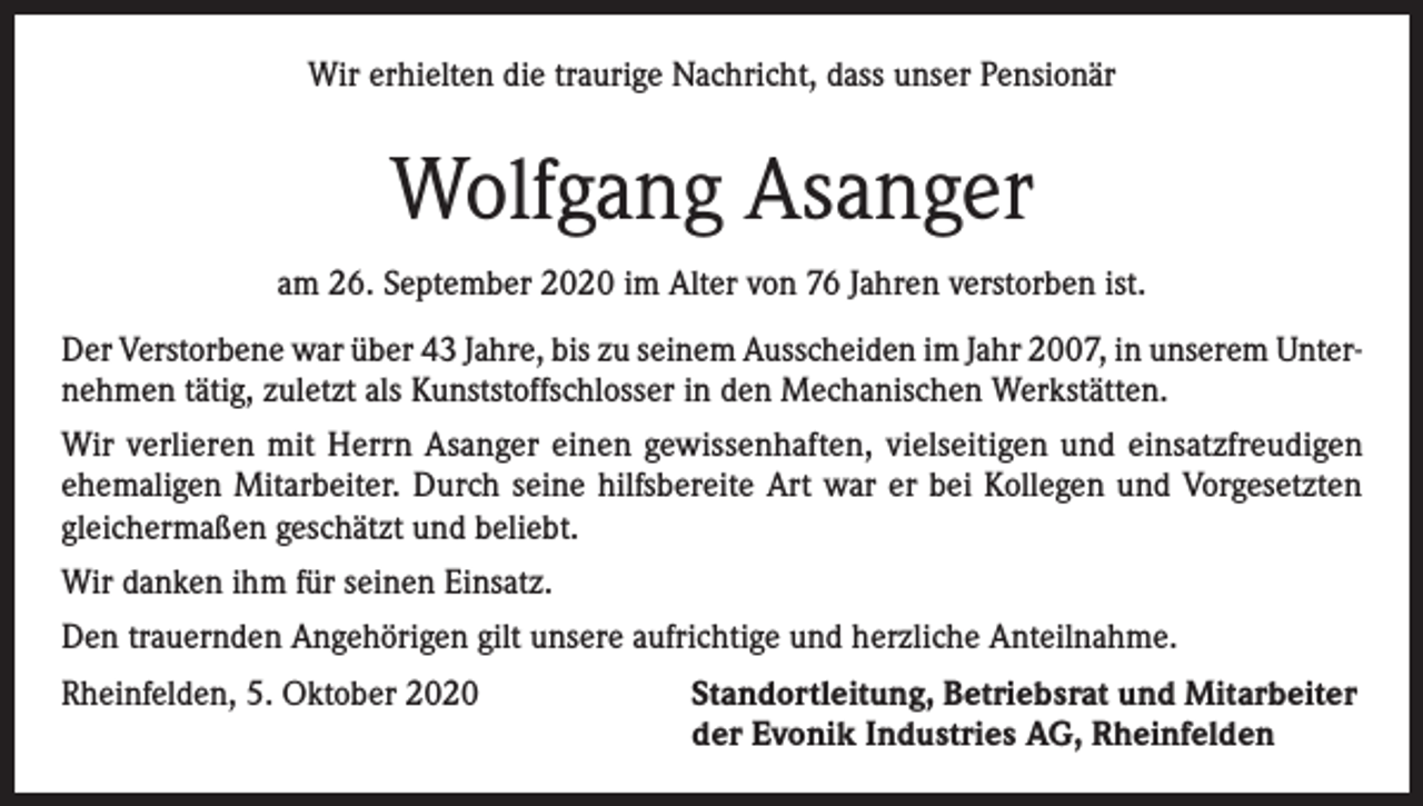 <p>Wir erhielten die traurige Nachricht, dass unser Pensionär</p><p>Wolfgang Asanger<br />am 26. September 2020 im Alter von 76 Jahren verstorben ist.<br />Der Verstorbene war über 43 Jahre, bis zu seinem Ausscheiden im Jahr 2007, in unserem Unternehmen tätig, zuletzt als Kunststoffschlosser in den Mechanischen Werkstätten.<br />Wir verlieren mit Herrn Asanger einen gewissenhaften, vielseitigen und einsatzfreudigen<br />ehemaligen Mitarbeiter. Durch seine hilfsbereite Art war er bei Kollegen und Vorgesetzten<br />gleichermaßen geschätzt und beliebt.<br />Wir danken ihm für seinen Einsatz.<br />Den trauernden Angehörigen gilt unsere aufrichtige und herzliche Anteilnahme.<br />Rheinfelden, 5. Oktober 2020 Standortleitung, Betriebsrat und Mitarbeiter<br />der Evonik Industries AG, Rheinfelden</p>