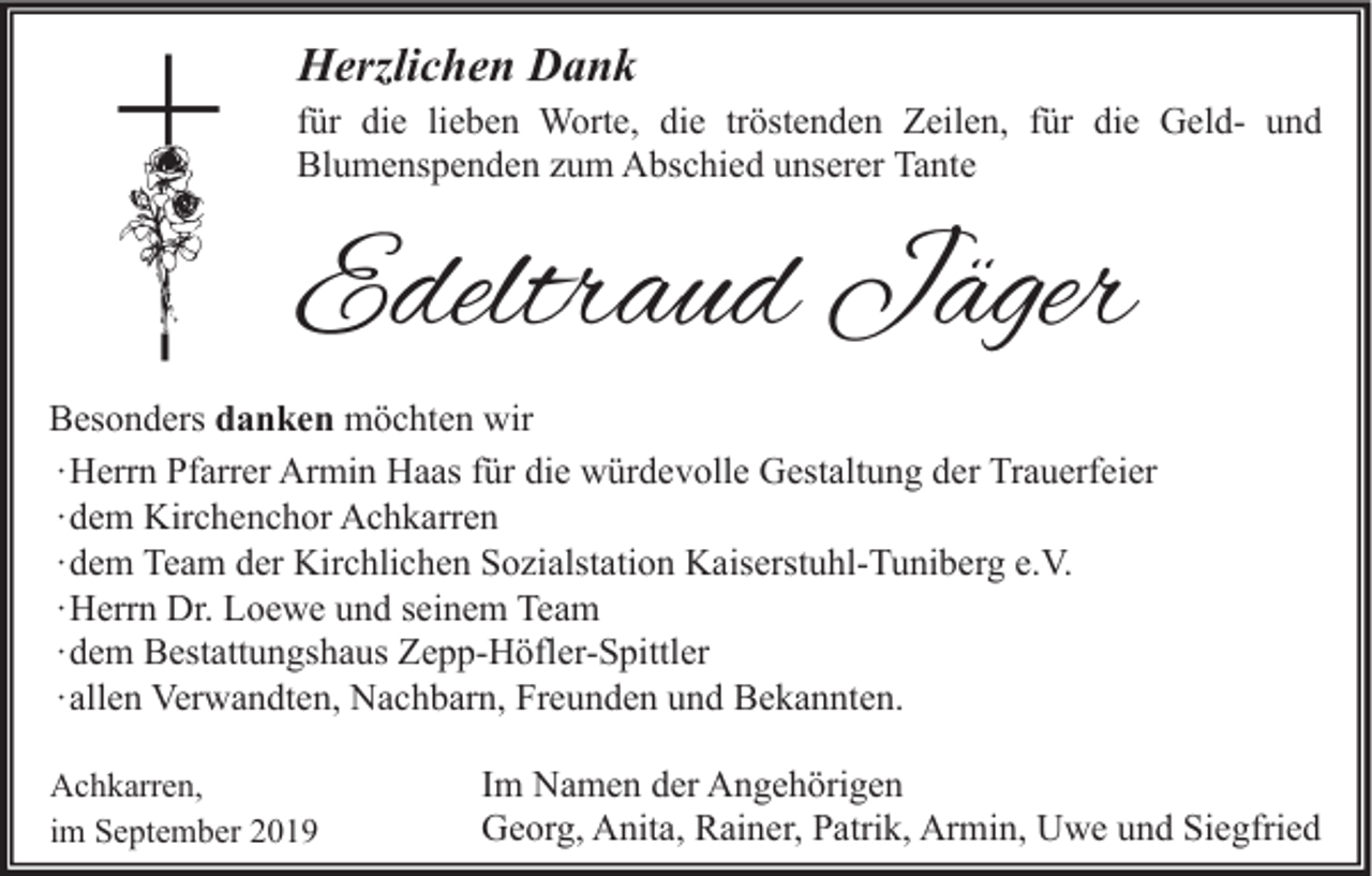 <p>Herzlichen Dank</p><p>für die lieben Worte, die tröstenden Zeilen, für die Geld- und<br />Blumenspenden zum Abschied unserer Tante</p><p>Edeltraud Jäger<br />Besonders danken möchten wir<br />∙ Herrn Pfarrer Armin Haas für die würdevolle Gestaltung der Trauerfeier<br />∙ dem Kirchenchor Achkarren<br />∙ dem Team der Kirchlichen Sozialstation Kaiserstuhl-Tuniberg e.V.<br />∙ Herrn Dr. Loewe und seinem Team<br />∙ dem Bestattungshaus Zepp-Höfler-Spittler<br />∙ allen Verwandten, Nachbarn, Freunden und Bekannten.<br />Achkarren,<br />im September 2019</p><p>Im Namen der Angehörigen<br />Georg, Anita, Rainer, Patrik, Armin, Uwe und Siegfried</p>