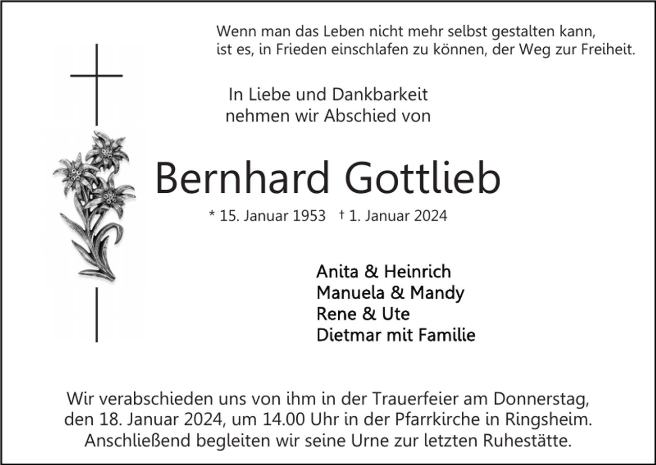 <p>Wenn man das Leben nicht mehr selbst gestalten kann,<br />ist es, in Frieden einschlafen zu können, der Weg zur Freiheit.</p><p>In Liebe und Dankbarkeit<br />nehmen wir Abschied von</p><p>Bernhard Gottlieb<br />* 15. Januar 1953 † 1. Januar 2024</p><p>Wir verabschieden uns von ihm in der Trauerfeier am Donnerstag,<br />den 18. Januar 2024, um 14.00 Uhr in der Pfarrkirche in Ringsheim.<br />Anschließend begleiten wir seine Urne zur letzten Ruhestätte.</p>