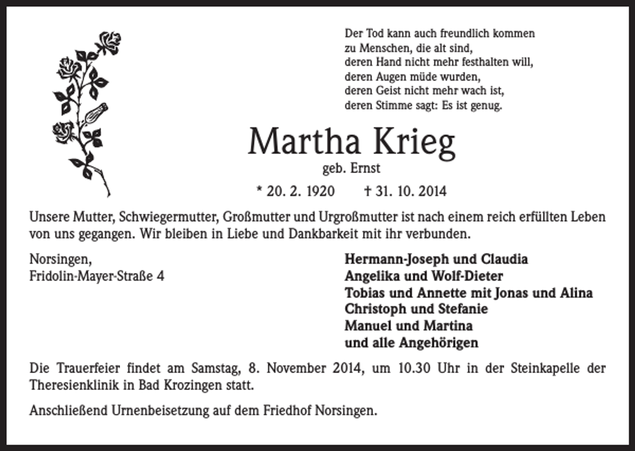 <p>Der Tod kann auch freundlich kommen<br />zu Menschen, die alt sind,<br />deren Hand nicht mehr festhalten will,<br />deren Augen müde wurden,<br />deren Geist nicht mehr wach ist,<br />deren Stimme sagt: Es ist genug.</p><p>Martha Krieg<br />geb. Ernst<br />* 20. 2. 1920 † 31. 10. 2014</p><p>Unsere Mutter, Schwiegermutter, Großmutter und Urgroßmutter ist nach einem reich erfüllten Leben<br />von uns gegangen. Wir bleiben in Liebe und Dankbarkeit mit ihr ­verbunden.<br />Norsingen,<br />Hermann-Joseph und Claudia<br />Fridolin-Mayer-Straße 4 Angelika und Wolf-Dieter<br />Tobias und Annette mit Jonas und Alina<br />Christoph und Stefanie<br />Manuel und Martina<br />und alle Angehörigen<br />Die Trauerfeier findet am Samstag, 8. November 2014, um 10.30 Uhr in der Steinkapelle der<br />­Theresienklinik in Bad Krozingen statt.<br />Anschließend Urnenbeisetzung auf dem Friedhof Norsingen.</p>