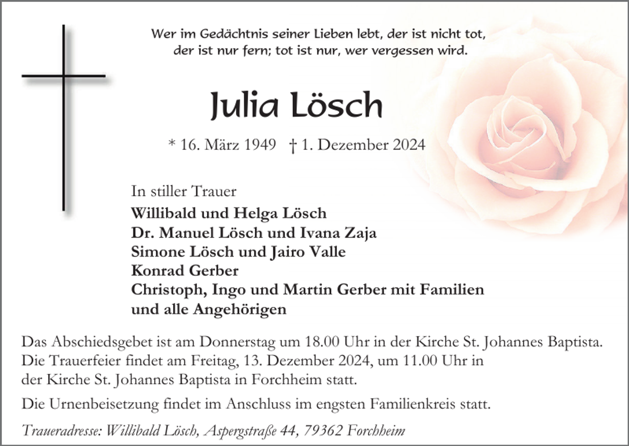 <p>Wer im Gedächtnis seiner Lieben lebt, der ist nicht tot,<br />der ist nur fern; tot ist nur, wer vergessen wird.</p><p>Julia Lösch<br />* 16. März 1949 † 1. Dezember 2024<br />In stiller Trauer<br />Willibald und Helga Lösch<br />Dr. Manuel Lösch und Ivana Zaja<br />Simone Lösch und Jairo Valle<br />Konrad Gerber<br />Christoph, Ingo und Martin Gerber mit Familien<br />und alle Angehörigen<br />Das Abschiedsgebet ist am Donnerstag um 18.00 Uhr in der Kirche St. Johannes Baptista.<br />Die Trauerfeier findet am Freitag, 13. Dezember 2024, um 11.00 Uhr in<br />der Kirche St. Johannes Baptista in Forchheim statt.<br />Die Urnenbeisetzung findet im Anschluss im engsten Familienkreis statt.<br />Traueradresse: Willibald Lösch, Aspergstraße 44, 79362 Forchheim</p>
