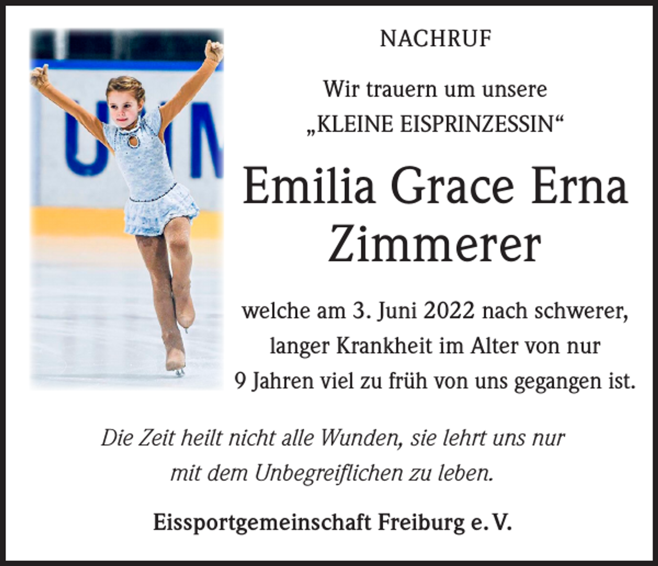 <p>NACHRUF<br />Wir trauern um unsere<br />„KLEINE EISPRINZESSIN“</p><p>Emilia Grace Erna<br />Zimmerer<br />welche am 3. Juni 2022 nach schwerer,<br />langer Krankheit im Alter von nur<br />9 Jahren viel zu früh von uns gegangen ist.<br />Die Zeit heilt nicht alle Wunden, sie lehrt uns nur<br />mit dem Unbegreiflichen zu leben.<br />Eissportgemeinschaft Freiburg e. V.</p>