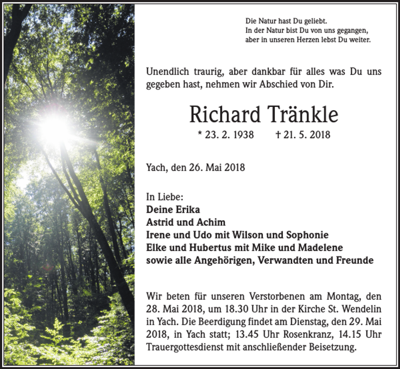 <p>Die Natur hast Du geliebt.<br />In der Natur bist Du von uns gegangen,<br />aber in unseren Herzen lebst Du weiter.</p><p>Unendlich traurig, aber dankbar für alles was Du uns<br />­gegeben hast, nehmen wir Abschied von Dir.</p><p>Richard Tränkle<br />* 23. 2. 1938 † 21. 5. 2018</p><p>Yach, den 26. Mai 2018<br />In Liebe:<br />Deine Erika<br />Astrid und Achim<br />Irene und Udo mit Wilson und Sophonie<br />Elke und Hubertus mit Mike und Madelene<br />sowie alle Angehörigen, Verwandten und Freunde<br />Wir beten für unseren Verstorbenen am Montag, den<br />28. Mai 2018, um 18.30 Uhr in der Kirche St. ­Wendelin<br />in Yach. Die Beerdigung findet am Dienstag, den 29. Mai<br />2018, in Yach statt; 13.45 Uhr Rosenkranz, 14.15 Uhr<br />Trauergottesdienst mit anschließender Beisetzung.</p>