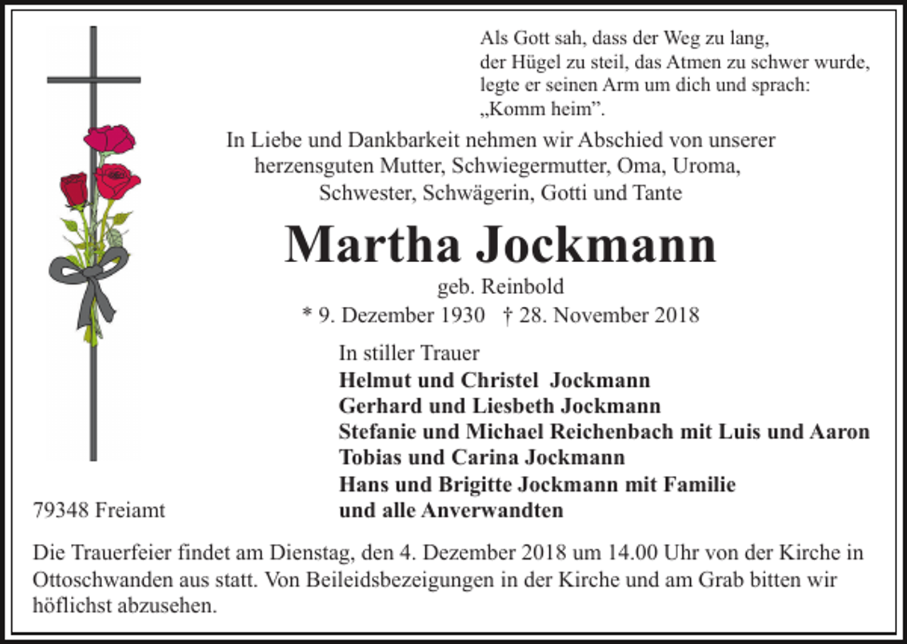<p>Als Gott sah, dass der Weg zu lang,<br />der Hügel zu steil, das Atmen zu schwer wurde,<br />legte er seinen Arm um dich und sprach:<br />„Komm heim”.</p><p>In Liebe und Dankbarkeit nehmen wir Abschied von unserer<br />herzensguten Mutter, Schwiegermutter, Oma, Uroma,<br />Schwester, Schwägerin, Gotti und Tante</p><p>Martha Jockmann<br />geb. Reinbold<br />* 9. Dezember 1930 † 28. November 2018</p><p>79348 Freiamt</p><p>In stiller Trauer<br />Helmut und Christel Jockmann<br />Gerhard und Liesbeth Jockmann<br />Stefanie und Michael Reichenbach mit Luis und Aaron<br />Tobias und Carina Jockmann<br />Hans und Brigitte Jockmann mit Familie<br />und alle Anverwandten</p><p>Die Trauerfeier findet am Dienstag, den 4. Dezember 2018 um 14.00 Uhr von der Kirche in<br />Ottoschwanden aus statt. Von Beileidsbezeigungen in der Kirche und am Grab bitten wir<br />höflichst abzusehen.</p>