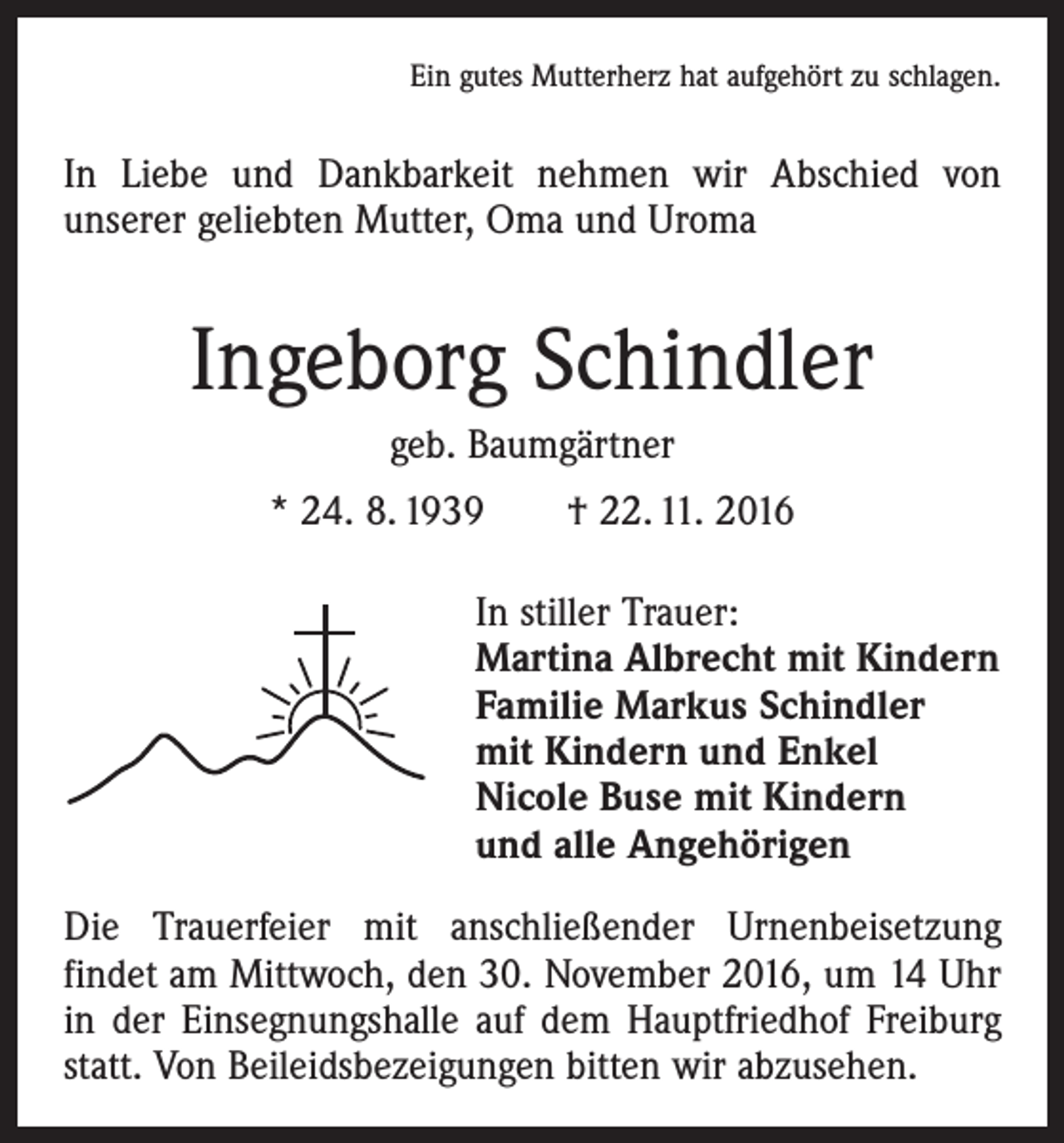 <p>Ein gutes Mutterherz hat aufgehört zu schlagen.</p><p>In Liebe und Dankbarkeit nehmen wir Abschied von<br />­unserer geliebten Mutter, Oma und Uroma</p><p>Ingeborg Schindler<br />geb. Baumgärtner<br />* 24. 8. 1939 † 22. 11. 2016<br />In stiller Trauer:<br />Martina Albrecht mit Kindern<br />Familie Markus Schindler<br />mit Kindern und Enkel<br />Nicole Buse mit Kindern<br />und alle Angehörigen<br />Die Trauerfeier mit anschließender Urnenbeisetzung<br />­findet am Mittwoch, den 30. November 2016, um 14 Uhr<br />in der Einsegnungshalle auf dem Hauptfriedhof Freiburg<br />statt. Von Beileidsbezeigungen bitten wir abzusehen.</p>