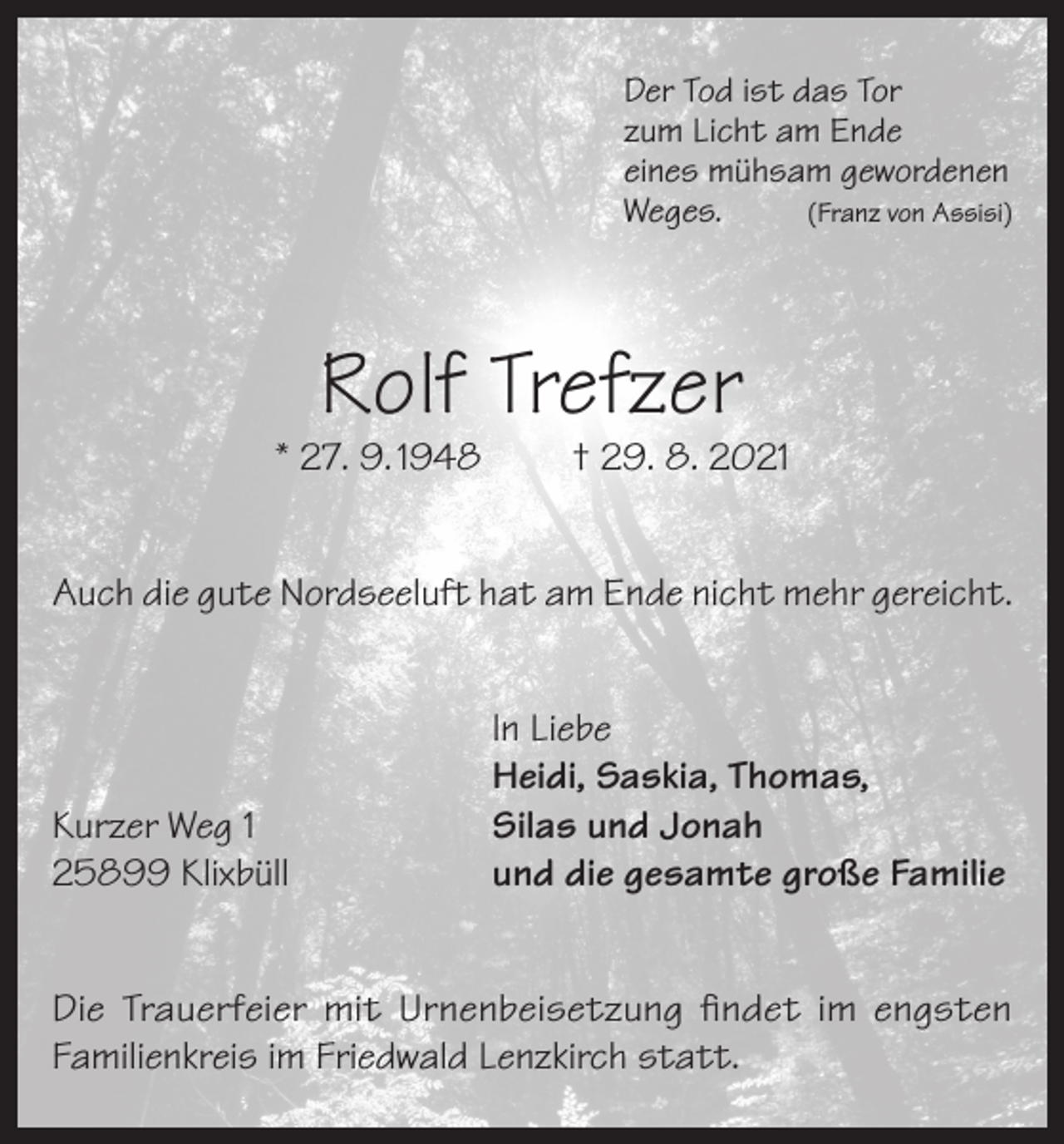 <p>Der Tod ist das Tor<br />zum Licht am Ende<br />eines mühsam gewordenen<br />Weges.<br />(Franz von Assisi)</p><p>Rolf Trefzer</p><p>* 27. 9. 1948</p><p>† 29. 8. 2021</p><p>Auch die gute Nordseeluft hat am Ende nicht mehr gereicht.</p><p>Kurzer Weg 1<br />25899 Klixbüll</p><p>In Liebe<br />Heidi, Saskia, Thomas,<br />Silas und Jonah<br />und die gesamte große Familie</p><p>Die Trauerfeier mit Urnenbeisetzung findet im engsten<br />Familienkreis im Friedwald Lenzkirch statt.</p>