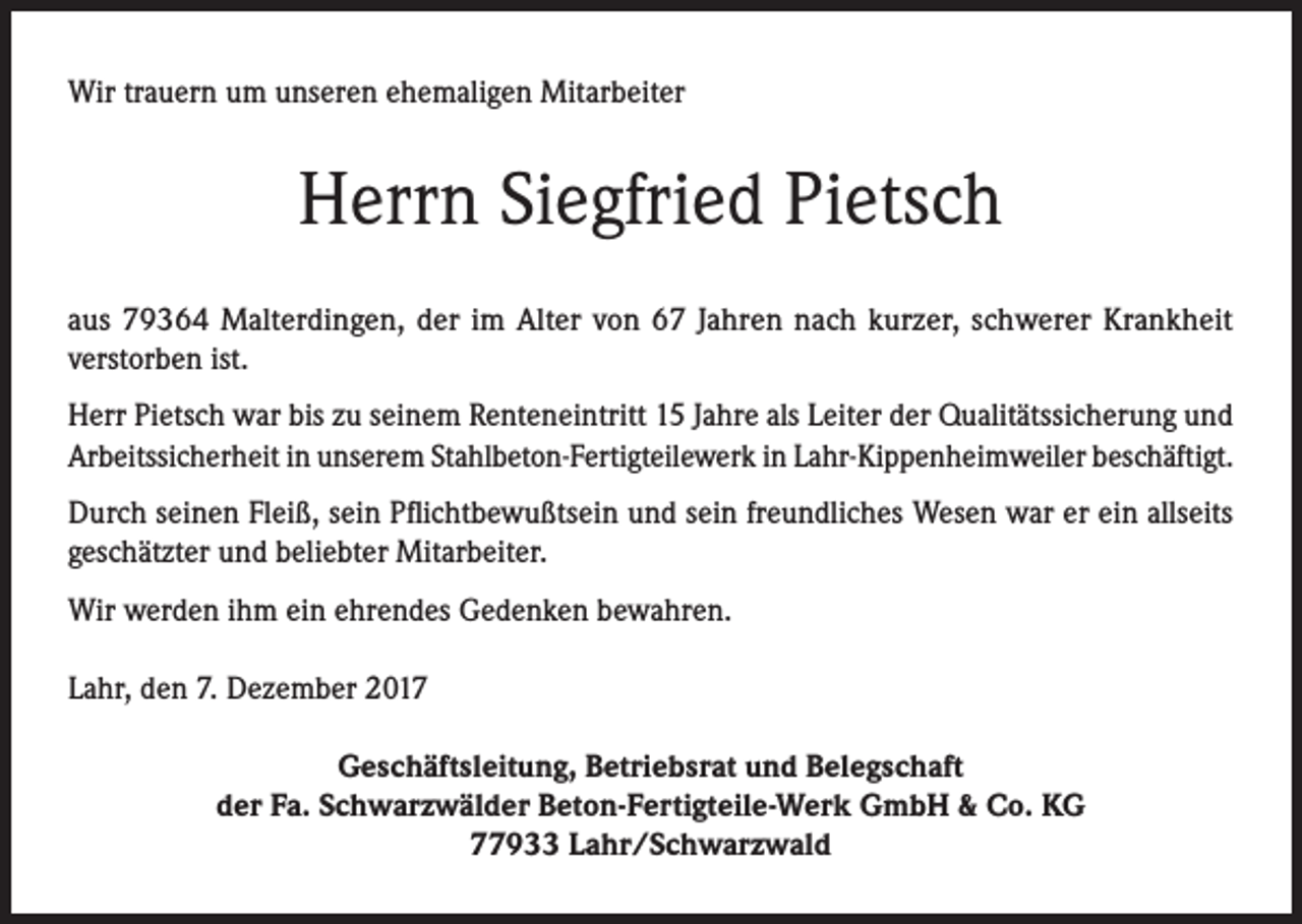 <p>Wir trauern um unseren ehemaligen Mitarbeiter</p><p>Herrn Siegfried Pietsch<br />aus 79364 Malterdingen, der im Alter von 67 Jahren nach kurzer, schwerer Krankheit<br />verstorben ist.<br />Herr Pietsch war bis zu seinem Renteneintritt 15 Jahre als Leiter der Qualitätssicherung und<br />Arbeitssicherheit in unserem Stahlbeton-Fertigteilewerk in Lahr-Kippenheimweiler beschäftigt.<br />Durch seinen Fleiß, sein Pflichtbewußtsein und sein freundliches Wesen war er ein allseits<br />geschätzter und beliebter Mitarbeiter.<br />Wir werden ihm ein ehrendes Gedenken bewahren.<br />Lahr, den 7. Dezember 2017<br />Geschäftsleitung, Betriebsrat und Belegschaft<br />der Fa. Schwarzwälder Beton-Fertigteile-Werk GmbH &amp; Co. KG<br />77933 Lahr/Schwarzwald</p>