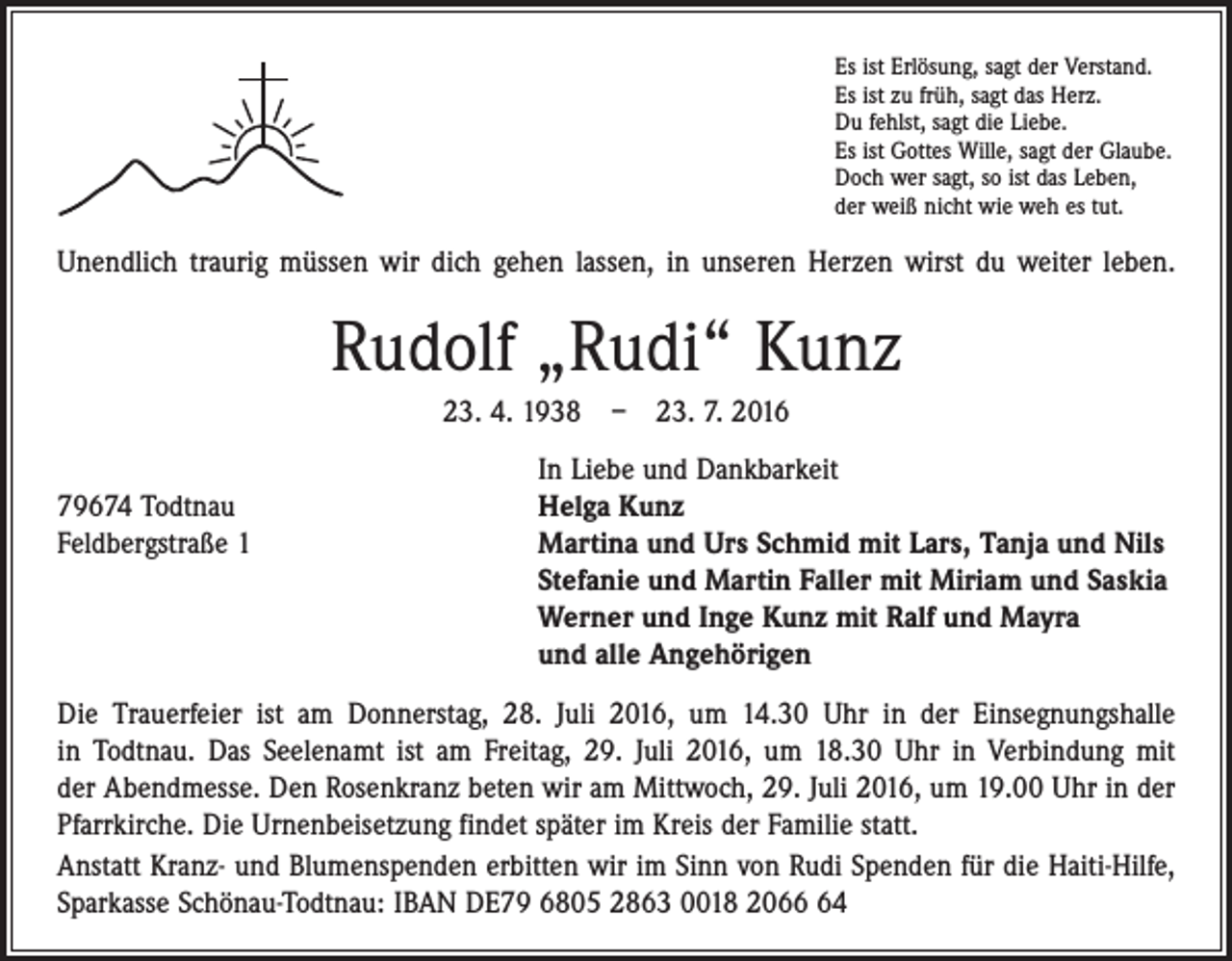 <p>Es ist Erlösung, sagt der Verstand.<br />Es ist zu früh, sagt das Herz.<br />Du fehlst, sagt die Liebe.<br />Es ist Gottes Wille, sagt der Glaube.<br />Doch wer sagt, so ist das Leben,<br />der weiß nicht wie weh es tut.</p><p>Unendlich traurig müssen wir dich gehen lassen, in unseren Herzen wirst du weiter leben.</p><p>Rudolf „Rudi“ Kunz<br />23. 4. 1938 – 23. 7. 2016</p><p>In Liebe und Dankbarkeit<br />79674 Todtnau<br />Helga Kunz<br />Feldbergstraße 1 Martina und Urs Schmid mit Lars, Tanja und Nils<br />Stefanie und Martin Faller mit Miriam und Saskia<br />Werner und Inge Kunz mit Ralf und Mayra<br />und alle Angehörigen<br />Die Trauerfeier ist am Donnerstag, 28. Juli 2016, um 14.30 Uhr in der Einsegnungs­halle<br />in Todtnau. Das Seelenamt ist am Freitag, 29. Juli 2016, um 18.30 Uhr in Verbindung mit<br />der Abendmesse. Den Rosenkranz beten wir am Mittwoch, 29. Juli 2016, um 19.00 Uhr in der<br />­Pfarrkirche. Die Urnenbeisetzung findet später im Kreis der Familie statt.<br />Anstatt Kranz- und Blumenspenden erbitten wir im Sinn von Rudi Spenden für die Haiti-Hilfe,<br />Sparkasse Schönau-Todtnau: IBAN DE79 6805 2863 0018 2064</p>