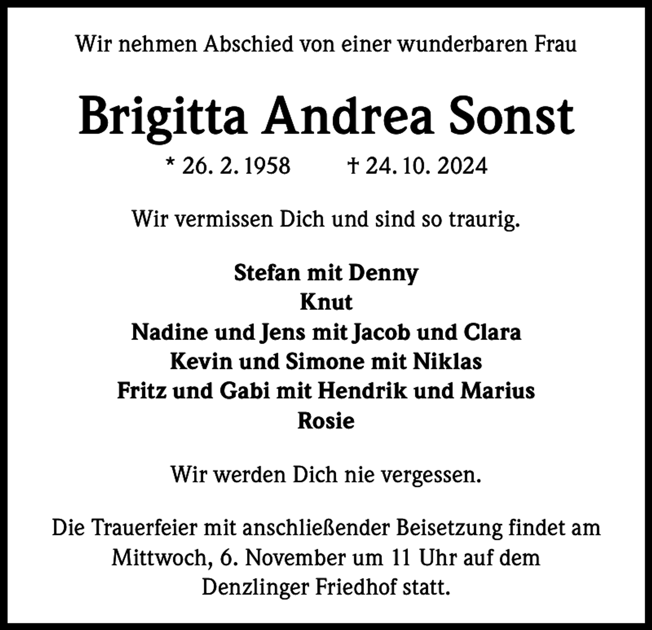 <p>Wir nehmen Abschied von einer wunderbaren Frau</p><p>Brigitta Andrea Sonst<br />* 26. 2. 1958</p><p>† 24. 10. 2024</p><p>Wir vermissen Dich und sind so traurig.<br />Stefan mit Denny<br />Knut<br />Nadine und Jens mit Jacob und Clara<br />Kevin und Simone mit Niklas<br />Fritz und Gabi mit Hendrik und Marius<br />Rosie<br />Wir werden Dich nie vergessen.<br />Die Trauerfeier mit anschließender Beisetzung findet am<br />Mittwoch, 6. November um 11 Uhr auf dem<br />Denzlinger Friedhof statt.</p>