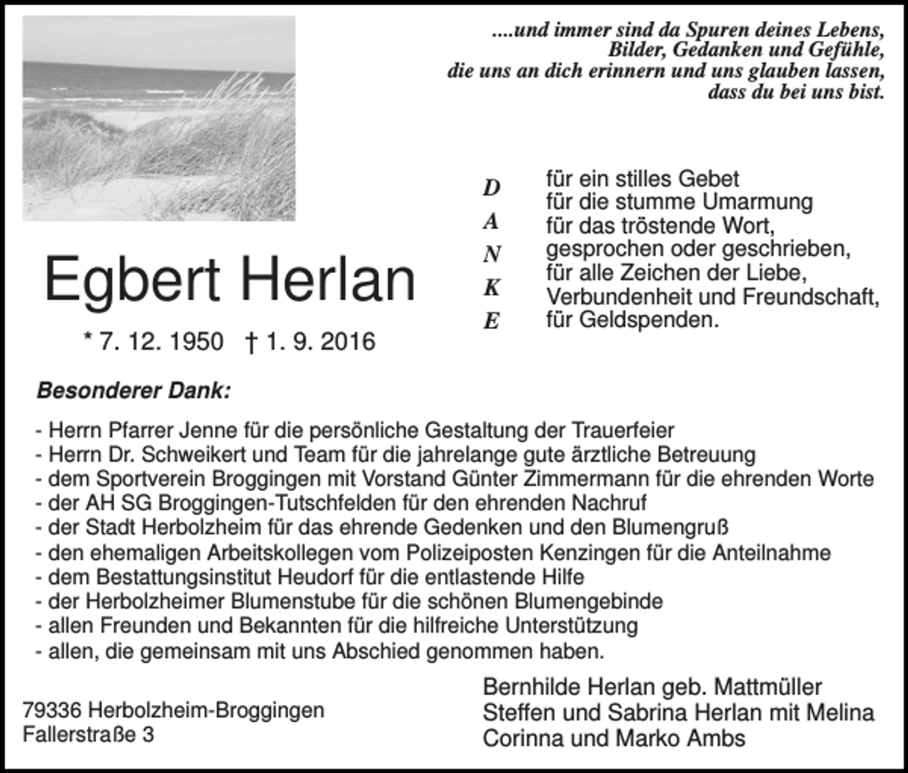 <p>....und immer sind da Spuren deines Lebens,<br />Bilder, Gedanken und Gefühle,<br />die uns an dich erinnern und uns glauben lassen,<br />dass du bei uns bist.</p><p>Egbert Herlan<br />* 7. 12. 1950 † 1. 9. 2016</p><p>D<br />A<br />N<br />K<br />E</p><p>für ein stilles Gebet<br />für die stumme Umarmung<br />für das tröstende Wort,<br />gesprochen oder geschrieben,<br />für alle Zeichen der Liebe,<br />Verbundenheit und Freundschaft,<br />für Geldspenden.</p><p>Besonderer Dank:<br />- Herrn Pfarrer Jenne für die persönliche Gestaltung der Trauerfeier<br />- Herrn Dr. Schweikert und Team für die jahrelange gute ärztliche Betreuung<br />- dem Sportverein Broggingen mit Vorstand Günter Zimmermann für die ehrenden Worte<br />- der AH SG Broggingen-Tutschfelden für den ehrenden Nachruf<br />- der Stadt Herbolzheim für das ehrende Gedenken und den Blumengruß<br />- den ehemaligen Arbeitskollegen vom Polizeiposten Kenzingen für die Anteilnahme<br />- dem Bestattungsinstitut Heudorf für die entlastende Hilfe<br />- der Herbolzheimer Blumenstube für die schönen Blumengebinde<br />- allen Freunden und Bekannten für die hilfreiche Unterstützung<br />- allen, die gemeinsam mit uns Abschied genommen haben.<br />79336 Herbolzheim-Broggingen<br />Fallerstraße 3</p><p>Bernhilde Herlan geb. Mattmüller<br />Steffen und Sabrina Herlan mit Melina<br />Corinna und Marko Ambs</p>