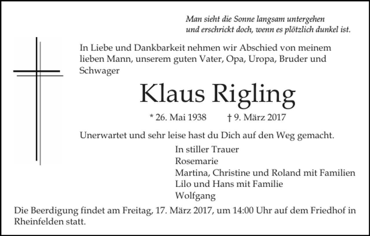 <p>Man sieht die Sonne langsam untergehen<br />und erschrickt doch, wenn es plötzlich dunkel ist.</p><p>In Liebe und Dankbarkeit nehmen wir Abschied von meinem<br />lieben Mann, unserem guten Vater, Opa, Uropa, Bruder und<br />Schwager</p><p>Klaus Rigling<br />* 26. Mai 1938</p><p>† 9. März 2017</p><p>Unerwartet und sehr leise hast du Dich auf den Weg gemacht.<br />In stiller Trauer<br />Rosemarie<br />Martina, Christine und Roland mit Familien<br />Lilo und Hans mit Familie<br />Wolfgang<br />Die Beerdigung findet am Freitag, 17. März 2017, um 14:00 Uhr auf dem Friedhof in<br />Rheinfelden statt.</p>