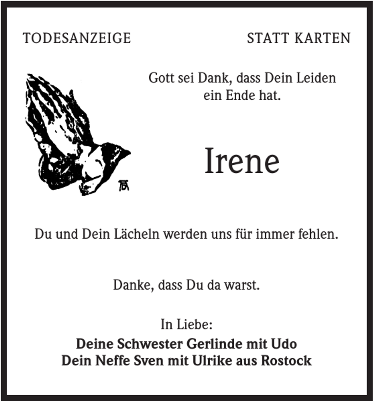 <p>TODESANZEIGE</p><p>STATT KARTEN<br />Gott sei Dank, dass Dein Leiden<br />ein Ende hat.</p><p>Irene<br />Du und Dein Lächeln werden uns für immer fehlen.<br />Danke, dass Du da warst.<br />In Liebe:<br />Deine Schwester Gerlinde mit Udo<br />Dein Neffe Sven mit Ulrike aus Rostock</p>