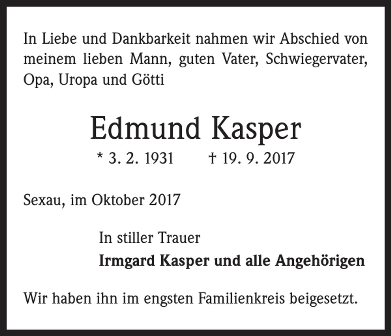 <p>In Liebe und Dankbarkeit nahmen wir Abschied von<br />meinem lieben Mann, guten Vater, Schwiegervater,<br />Opa, Uropa und Götti</p><p>Edmund Kasper<br />* 3. 2. 1931 † 19. 9. 2017<br />Sexau, im Oktober 2017<br />In stiller Trauer<br />Irmgard Kasper und alle Angehörigen<br />Wir haben ihn im engsten Familienkreis beigesetzt.</p>