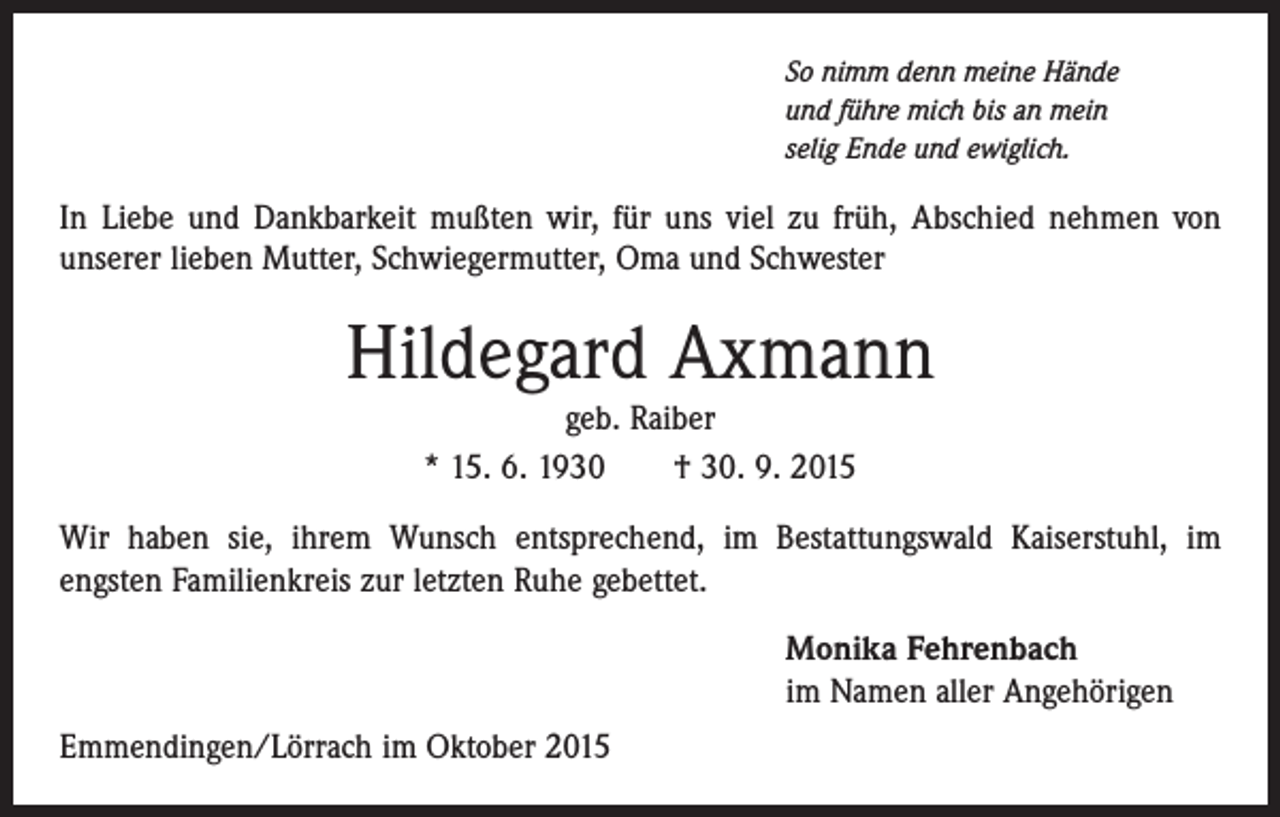 <p>So nimm denn meine Hände<br />und führe mich bis an mein<br />selig Ende und ewiglich.</p><p>In Liebe und Dankbarkeit mußten wir, für uns viel zu früh, Abschied nehmen von<br />unserer lieben Mutter, Schwiegermutter, Oma und Schwester</p><p>Hildegard Axmann<br />geb. Raiber<br />* 15. 6. 1930 † 30. 9. 2015<br />Wir haben sie, ihrem Wunsch entsprechend, im Bestattungswald Kaiserstuhl, im<br />­engsten Familienkreis zur letzten Ruhe gebettet.<br />Monika Fehrenbach<br />im Namen aller Angehörigen<br />Emmendingen/Lörrach im Oktober 2015</p>