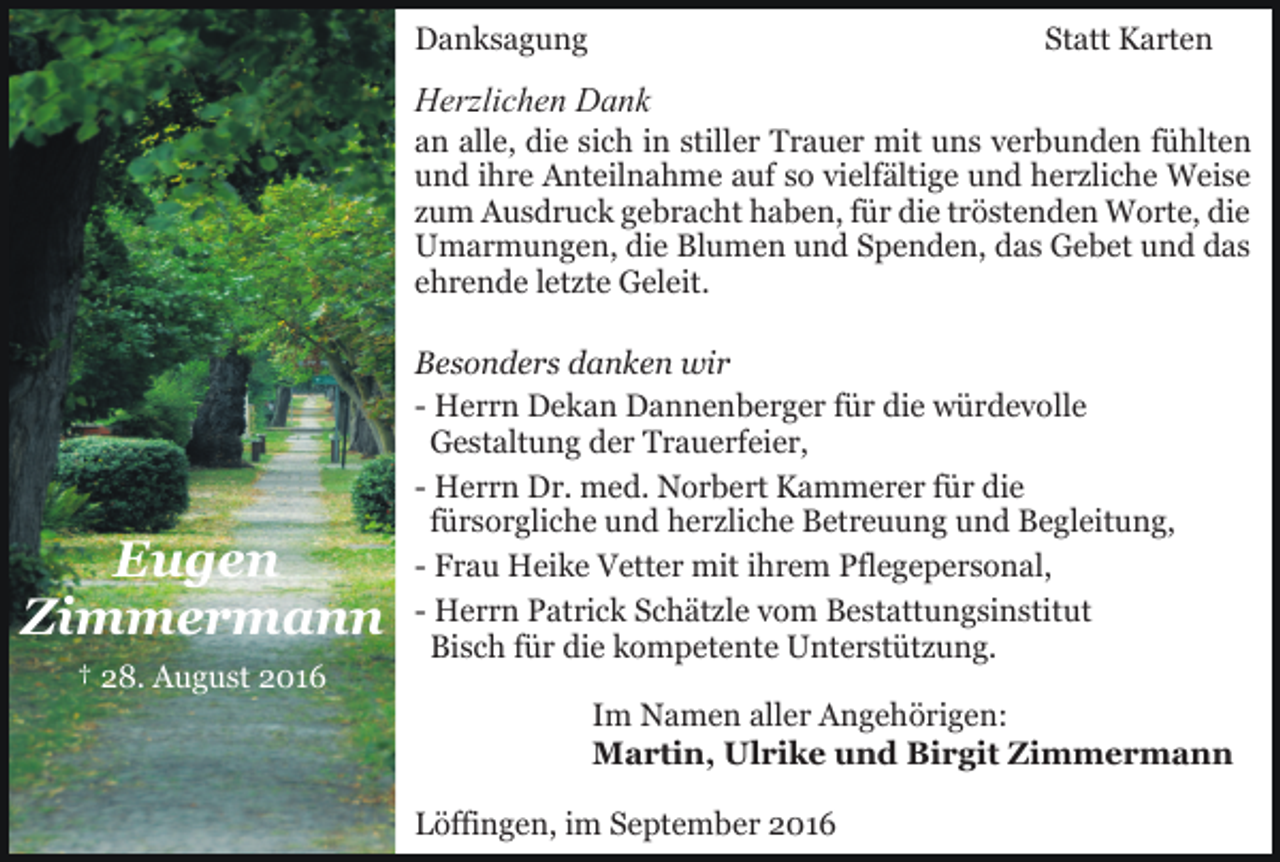 <p>Danksagung</p><p>Statt Karten</p><p>Herzlichen Dank<br />an alle, die sich in stiller Trauer mit uns verbunden fühlten<br />und ihre Anteilnahme auf so vielfältige und herzliche Weise<br />zum Ausdruck gebracht haben, für die tröstenden Worte, die<br />Umarmungen, die Blumen und Spenden, das Gebet und das<br />ehrende letzte Geleit.</p><p>Eugen<br />Zimmermann<br />† 28. August 2016</p><p>Besonders danken wir<br />- Herrn Dekan Dannenberger für die würdevolle<br />Gestaltung der Trauerfeier,<br />- Herrn Dr. med. Norbert Kammerer für die<br />fürsorgliche und herzliche Betreuung und Begleitung,<br />- Frau Heike Vetter mit ihrem Pflegepersonal,<br />- Herrn Patrick Schätzle vom Bestattungsinstitut<br />Bisch für die kompetente Unterstützung.<br />Im Namen aller Angehörigen:<br />Martin, Ulrike und Birgit Zimmermann<br />Löffingen, im September 2016</p>