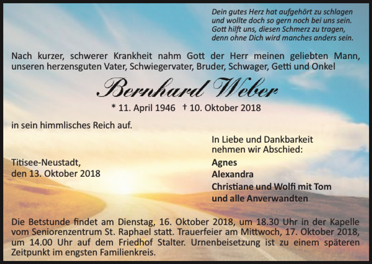 <p>Dein gutes Herz hat aufgehört zu schlagen<br />und wollte doch so gern noch bei uns sein.<br />Go� hil� uns, diesen Schmerz zu tragen,<br />denn ohne Dich wird manches anders sein.</p><p>Nach kurzer, schwerer Krankheit nahm Go� der Herr meinen geliebten Mann,<br />unseren herzensguten Vater, Schwiegervater, Bruder, Schwager, Ge� und Onkel</p><p>* 11. April 1946 † 10. Oktober 2018<br />in sein himmlisches Reich auf.</p><p>Ti�see­Neustadt,<br />den 13. Oktober 2018</p><p>In Liebe und Dankbarkeit<br />nehmen wir Abschied:<br />Agnes<br />Alexandra<br />Chris�ane und Wolﬁ mit Tom<br />und alle Anverwandten</p><p>Die Betstunde ﬁndet am Dienstag, 16. Oktober 2018, um 18.30 Uhr in der Kapelle<br />vom Seniorenzentrum St. Raphael sta�. Trauerfeier am Mi�woch, 17. Oktober 2018,<br />um 14.00 Uhr auf dem Friedhof Stalter. Urnenbeisetzung ist zu einem späteren<br />Zeitpunkt im engsten Familienkreis.</p>