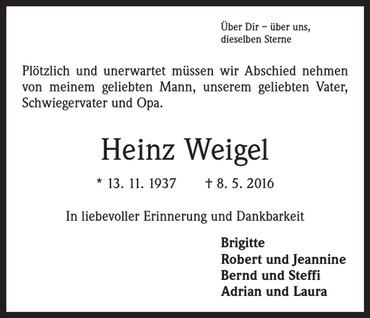 <p>Über Dir – über uns,<br />dieselben Sterne</p><p>Plötzlich und unerwartet müssen wir Abschied nehmen<br />von meinem geliebten Mann, unserem geliebten Vater,<br />Schwiegervater und Opa.</p><p>Heinz Weigel<br />* 13. 11. 1937 † 8. 5. 2016<br />In liebevoller Erinnerung und Dankbarkeit<br />Brigitte<br />Robert und Jeannine<br />Bernd und Steffi<br />Adrian und Laura</p>