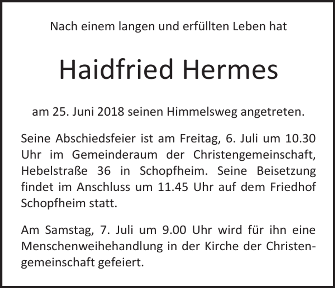 <p>Nach einem langen und erfüllten Leben hat</p><p>Haidfried Hermes<br />am 25. Juni 2018 seinen Himmelsweg angetreten.<br />Seine Abschiedsfeier ist am Freitag, 6. Juli um 10.30<br />Uhr im Gemeinderaum der Christengemeinschaft,<br />Hebelstraße 36 in Schopfheim. Seine Beisetzung<br />findet im Anschluss um 11.45 Uhr auf dem Friedhof<br />Schopfheim statt.<br />Am Samstag, 7. Juli um 9.00 Uhr wird für ihn eine<br />Menschenweihehandlung in der Kirche der Christengemeinschaft gefeiert.</p>