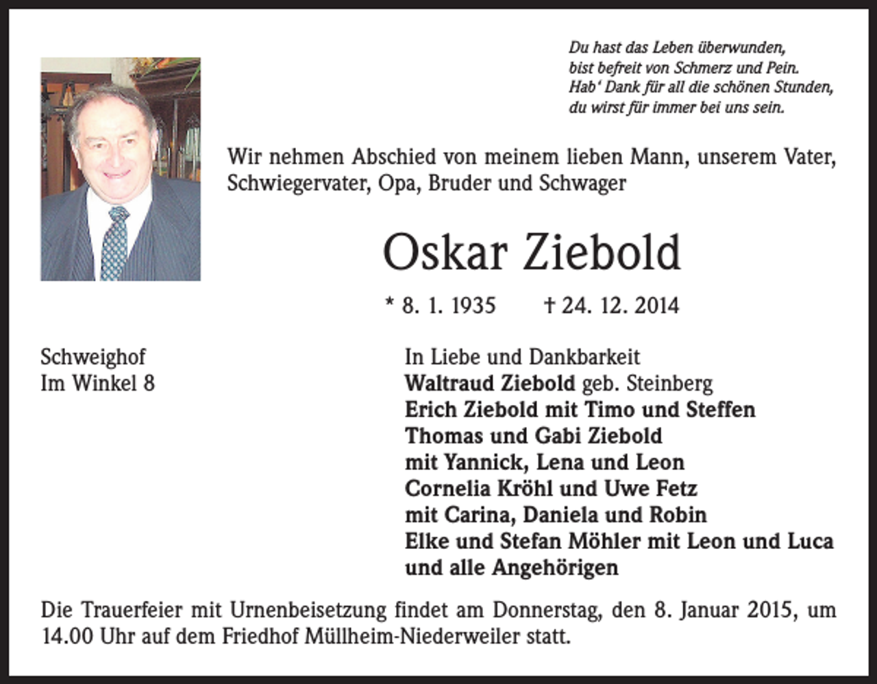 <p>Du hast das Leben überwunden,<br />bist befreit von Schmerz und Pein.<br />Hab‘ Dank für all die schönen Stunden,<br />du wirst für immer bei uns sein.</p><p>Wir nehmen Abschied von meinem lieben Mann, unserem Vater,<br />Schwiegervater, Opa, Bruder und Schwager</p><p>Oskar Ziebold<br />* 8. 1. 1935 † 24. 12. 2014<br />Schweighof<br />In Liebe und Dankbarkeit<br />Im Winkel 8 Waltraud Ziebold geb. Steinberg<br />Erich Ziebold mit Timo und Steffen<br />Thomas und Gabi Ziebold<br />mit Yannick, Lena und Leon<br />Cornelia Kröhl und Uwe Fetz<br />mit Carina, Daniela und Robin<br />Elke und Stefan Möhler mit Leon und Luca<br />und alle Angehörigen<br />Die Trauerfeier mit Urnenbeisetzung findet am Donnerstag, den 8. Januar 2015, um<br />14.00 Uhr auf dem Friedhof Müllheim-Niederweiler statt.</p>