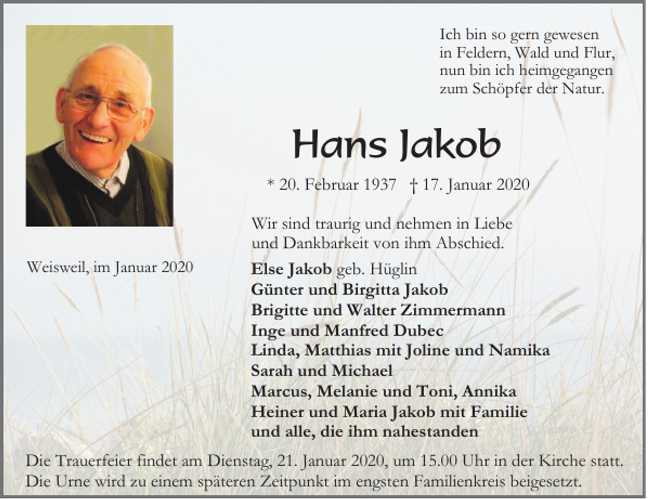<p>Ich bin so gern gewesen<br />in Feldern, Wald und Flur,<br />nun bin ich heimgegangen<br />zum Schöpfer der Natur.</p><p>Hans Jakob<br />* 20. Februar 1937 † 17. Januar 2020</p><p>Weisweil, im Januar 2020</p><p>Wir sind traurig und nehmen in Liebe<br />und Dankbarkeit von ihm Abschied.<br />Else Jakob geb. Hüglin<br />Günter und Birgitta Jakob<br />Brigitte und Walter Zimmermann<br />Inge und Manfred Dubec<br />Linda, Matthias mit Joline und Namika<br />Sarah und Michael<br />Marcus, Melanie und Toni, Annika<br />Heiner und Maria Jakob mit Familie<br />und alle, die ihm nahestanden</p><p>Die Trauerfeier findet am Dienstag, 21. Januar 2020, um 15.00 Uhr in der Kirche statt.<br />Die Urne wird zu einem späteren Zeitpunkt im engsten Familienkreis beigesetzt.</p>