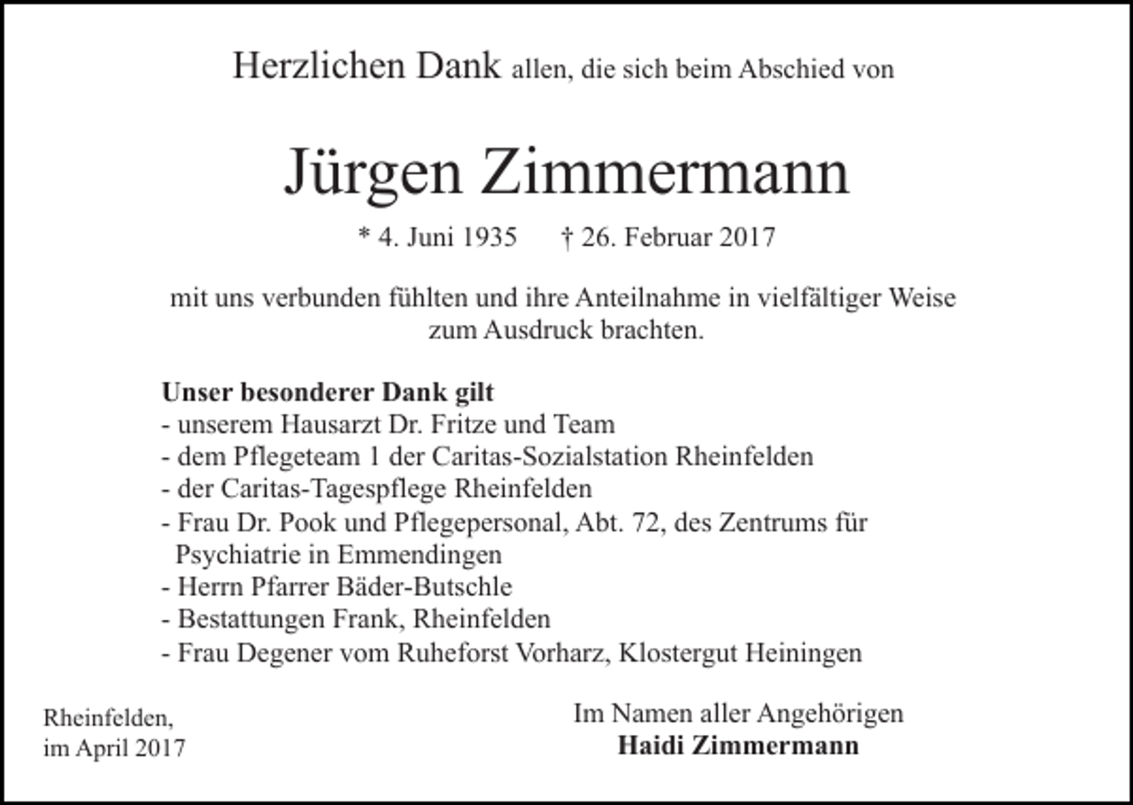 <p>Herzlichen Dank allen, die sich beim Abschied von</p><p>Jürgen Zimmermann<br />* 4. Juni 1935</p><p>† 26. Februar 2017</p><p>mit uns verbunden fühlten und ihre Anteilnahme in vielfältiger Weise<br />zum Ausdruck brachten.<br />Unser besonderer Dank gilt<br />- unserem Hausarzt Dr. Fritze und Team<br />- dem Pflegeteam 1 der Caritas-Sozialstation Rheinfelden<br />- der Caritas-Tagespflege Rheinfelden<br />- Frau Dr. Pook und Pflegepersonal, Abt. 72, des Zentrums für<br />Psychiatrie in Emmendingen<br />- Herrn Pfarrer Bäder-Butschle<br />- Bestattungen Frank, Rheinfelden<br />- Frau Degener vom Ruheforst Vorharz, Klostergut Heiningen<br />Rheinfelden,<br />im April 2017</p><p>Im Namen aller Angehörigen<br />Haidi Zimmermann</p>