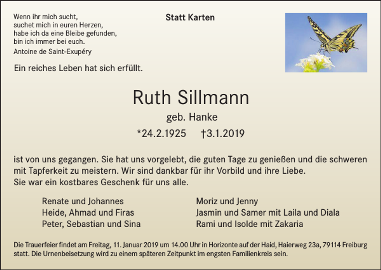 <p>Statt Karten</p><p>Wenn ihr mich sucht,<br />suchet mich in euren Herzen,<br />habe ich da eine Bleibe gefunden,<br />bin ich immer bei euch.<br />Antoine de Saint-Exupéry</p><p>Ein reiches Leben hat sich erfüllt.</p><p>Ruth Sillmann<br />geb. Hanke<br />*24.2.1925 †3.1.2019<br />ist von uns gegangen. Sie hat uns vorgelebt, die guten Tage zu genießen und die schweren<br />mit Tapferkeit zu meistern. Wir sind dankbar für ihr Vorbild und ihre Liebe.<br />Sie war ein kostbares Geschenk für uns alle.<br />Renate und Johannes<br />Heide, Ahmad und Firas<br />Peter, Sebastian und Sina</p><p>Moriz und Jenny<br />Jasmin und Samer mit Laila und Diala<br />Rami und Isolde mit Zakaria</p><p>Die Trauerfeier findet am Freitag, 11. Januar 2019 um 14.00 Uhr in Horizonte auf der Haid, Haierweg 23a, 79114 Freiburg<br />statt. Die Urnenbeisetzung wird zu einem späteren Zeitpunkt im engsten Familienkreis sein.</p>