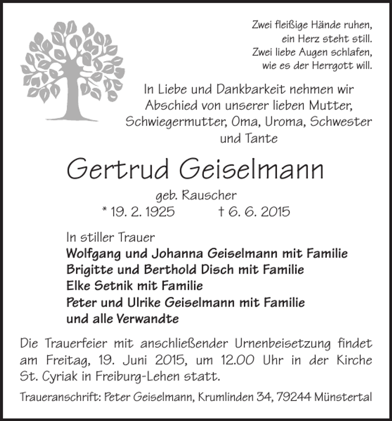 <p>Zwei fleißige Hände ruhen,<br />ein Herz steht still.<br />Zwei liebe Augen schlafen,<br />wie es der Herrgott will.</p><p>In Liebe und Dankbarkeit nehmen wir<br />Abschied von unserer lieben Mutter,<br />Schwiegermutter, Oma, Uroma, S<br />­ chwester<br />und Tante</p><p>Gertrud Geiselmann<br />geb. Rauscher<br />* 19. 2. 1925 † 6. 6. 2015</p><p>In stiller Trauer<br />Wolfgang und Johanna Geiselmann mit Familie<br />Brigitte und Berthold Disch mit Familie<br />Elke Setnik mit Familie<br />Peter und Ulrike Geiselmann mit Familie<br />und alle Verwandte<br />Die Trauerfeier mit anschließender Urnenbeisetzung findet<br />am Freitag, 19. Juni 2015, um 12.00 Uhr in der Kirche<br />St. Cyriak in Freiburg-Lehen statt.<br />Traueranschrift: Peter Geiselmann, Krumlinden 34, 79244 Münstertal</p>