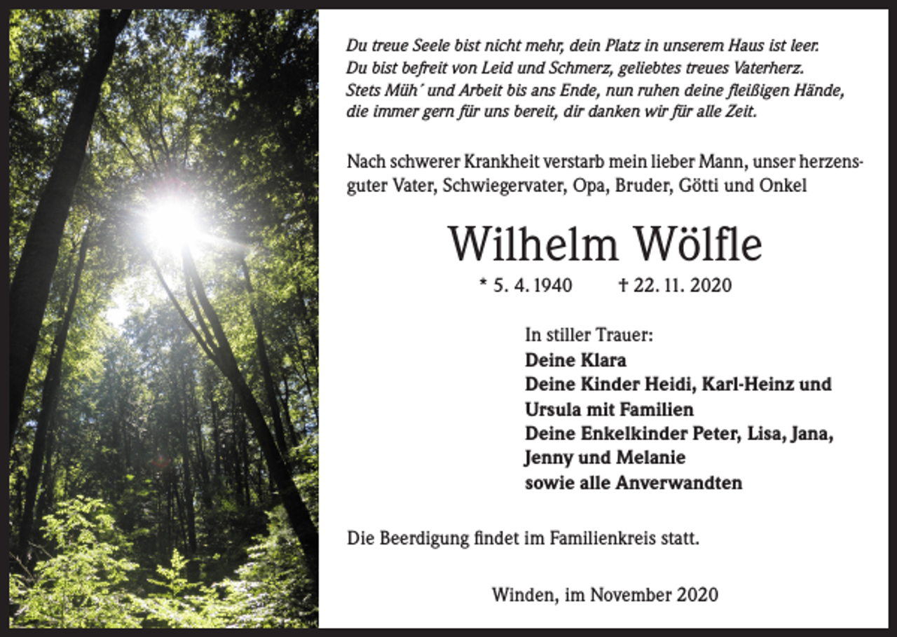 <p>Du treue Seele bist nicht mehr, dein Platz in unserem Haus ist leer.<br />Du bist befreit von Leid und Schmerz, geliebtes treues Vaterherz.<br />Stets Müh´ und Arbeit bis ans Ende, nun ruhen deine fleißigen Hände,<br />die immer gern für uns bereit, dir danken wir für alle Zeit.</p><p>Nach schwerer Krankheit verstarb mein lieber Mann, unser herzensguter Vater, Schwiegervater, Opa, Bruder, Götti und Onkel</p><p>Wilhelm Wölfle<br />* 5. 4. 1940</p><p>† 22. 11. 2020</p><p>In stiller Trauer:<br />Deine Klara<br />Deine Kinder Heidi, Karl-Heinz und<br />Ursula mit Familien<br />Deine Enkelkinder Peter, Lisa, Jana,<br />Jenny und Melanie<br />sowie alle Anverwandten<br />Die Beerdigung findet im Familienkreis statt.<br />Winden, im November 2020</p>