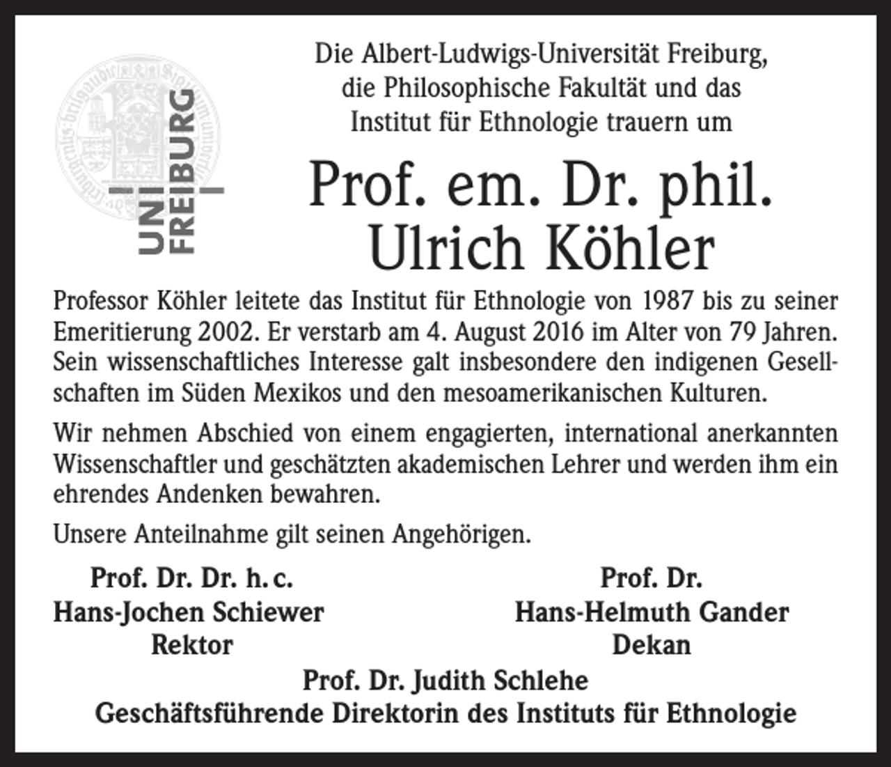 <p>Die Albert-Ludwigs-Universität Freiburg,<br />die Philosophische Fakultät und das<br />Institut für Ethnologie trauern um</p><p>Prof. em. Dr. phil.<br />Ulrich Köhler</p><p>Professor Köhler leitete das Institut für Ethnologie von 1987 bis zu seiner<br />Emeritierung 2002. Er verstarb am 4. August 2016 im Alter von 79 Jahren.<br />Sein wissenschaftliches Interesse galt insbesondere den indigenen Gesellschaften im Süden Mexikos und den mesoamerikanischen Kulturen.<br />Wir nehmen Abschied von einem engagierten, international anerkannten<br />Wissenschaftler und geschätzten akademischen Lehrer und werden ihm ein<br />ehrendes Andenken bewahren.<br />Unsere Anteilnahme gilt seinen Angehörigen.</p><p>Prof. Dr. Dr. h. c.<br />Prof. Dr.</p><p>Hans-Jochen Schiewer<br />Hans-Helmuth Gander</p><p>Rektor<br />Dekan<br />Prof. Dr. Judith Schlehe<br />Geschäftsführende Direktorin des Instituts für Ethnologie</p>