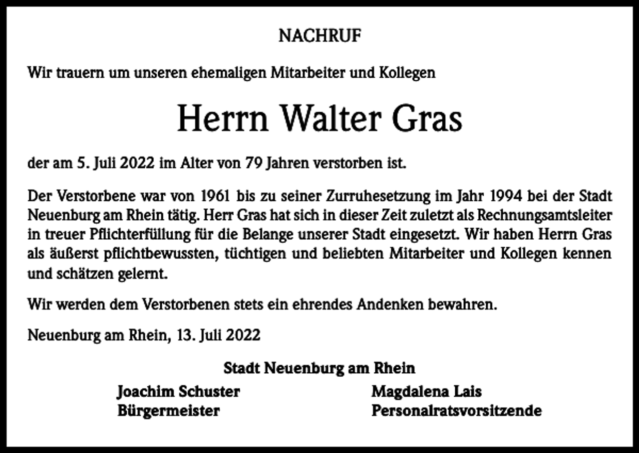 <p>NACHRUF<br />Wir trauern um unseren ehemaligen Mitarbeiter und Kollegen</p><p>Herrn Walter Gras<br />der am 5. Juli 2022 im Alter von 79 Jahren verstorben ist.<br />Der Verstorbene war von 1961 bis zu seiner Zurruhesetzung im Jahr 1994 bei der Stadt<br />Neuenburg am Rhein tätig. Herr Gras hat sich in dieser Zeit zuletzt als ­Rechnungsamtsleiter<br />in treuer Pflichterfüllung für die Belange unserer Stadt eingesetzt. Wir haben Herrn Gras<br />als äußerst pflichtbewussten, tüchtigen und beliebten Mitarbeiter und Kollegen kennen<br />und schätzen gelernt.<br />Wir werden dem Verstorbenen stets ein ehrendes Andenken bewahren.<br />Neuenburg am Rhein, 13. Juli 2022<br />Stadt Neuenburg am Rhein<br />Joachim Schuster<br />Magdalena Lais<br />Bürgermeister<br />Personalratsvorsitzende</p>